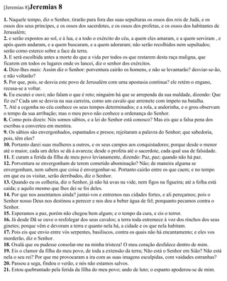 [Jeremias 8]Jeremias      8
1. Naquele tempo, diz o Senhor, tirarão para fora das suas sepulturas os ossos dos reis de Judá, e os
ossos dos seus príncipes, e os ossos dos sacerdotes, e os ossos dos profetas, e os ossos dos habitantes de
Jerusalém;
2. e serão expostos ao sol, e à lua, e a todo o exército do céu, a quem eles amaram, e a quem serviram , e
após quem andaram, e a quem buscaram, e a quem adoraram; não serão recolhidos nem sepultados;
serão como esterco sobre a face da terra.
3. E será escolhida antes a morte do que a vida por todos os que restarem desta raça maligna, que
ficarem em todos os lugares onde os lancei, diz o senhor dos exércitos.
4. Dize-lhes mais: Assim diz o Senhor: porventura cairão os homens, e não se levantarão? desviar-se-ão,
e não voltarão?
5. Por que, pois, se desvia este povo de Jerusalém com uma apostasia contínua? ele retém o engano,
recusa-se a voltar.
6. Eu escutei e ouvi; não falam o que é reto; ninguém há que se arrependa da sua maldade, dizendo: Que
fiz eu? Cada um se desvia na sua carreira, como um cavalo que arremete com ímpeto na batalha.
7. Até a cegonha no céu conhece os seus tempos determinados; e a rola, a andorinha, e o grou observam
o tempo da sua arribação; mas o meu povo não conhece a ordenança do Senhor.
8. Como pois dizeis: Nós somos sábios, e a lei do Senhor está conosco? Mas eis que a falsa pena dos
escribas a converteu em mentira.
9. Os sábios são envergonhados, espantados e presos; rejeitaram a palavra do Senhor; que sabedoria,
pois, têm eles?
10. Portanto darei suas mulheres a outros, e os seus campos aos conquistadores; porque desde o menor
até o maior, cada um deles se dá à avareza; desde o profeta até o sacerdote, cada qual usa de falsidade.
11. E curam a ferida da filha de meu povo levianamente, dizendo: Paz, paz; quando não há paz.
12. Porventura se envergonham de terem cometido abominação? Não; de maneira alguma se
envergonham, nem sabem que coisa é envergonhar-se. Portanto cairão entre os que caem; e no tempo
em que eu os visitar, serão derribados, diz o Senhor.
13. Quando eu os colheria, diz o Senhor, já não há uvas na vide, nem figos na figueira; até a folha está
caída; e aquilo mesmo que lhes dei se foi deles.
14. Por que nos assentamos ainda? juntai-vos e entremos nas cidades fortes, e ali pereçamos; pois o
Senhor nosso Deus nos destinou a perecer e nos deu a beber água de fel; porquanto pecamos contra o
Senhor.
15. Esperamos a paz, porém não chegou bem algum; e o tempo da cura, e eis o terror.
16. Já desde Dã se ouve o resfolegar dos seus cavalos; a terra toda estremece à voz dos rinchos dos seus
ginetes; porque vêm e devoram a terra e quanto nela há, a cidade e os que nela habitam.
17. Pois eis que envio entre vós serpentes, basiliscos, contra os quais não há encantamento; e eles vos
morderão, diz o Senhor.
18. Oxalá que eu pudesse consolar-me na minha tristeza! O meu coração desfalece dentro de mim.
19. Eis o clamor da filha do meu povo, de toda a extensão da terra; Não está o Senhor em Sião? Não está
nela o seu rei? Por que me provocaram a ira com as suas imagens esculpidas, com vaidades estranhas?
20. Passou a sega, findou o verão, e nós não estamos salvos.
21. Estou quebrantado pela ferida da filha do meu povo; ando de luto; o espanto apoderou-se de mim.
 
