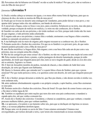 22. Porventura não há bálsamo em Gileade? ou não se acha lá médico? Por que, pois, não se realizou a
cura da filha do meu povo?

[Jeremias 9]Jeremias      9
1. Oxalá a minha cabeça se tornasse em águas, e os meus olhos numa fonte de lágrimas, para que eu
chorasse de dia e de noite os mortos da filha do meu povo!
2. Oxalá que eu tivesse no deserto uma estalagem de viandantes, para poder deixar o meu povo, e me
apartar dele! porque todos eles são adúlteros, um bando de aleivosos.
3. E encurvam a língua, como se fosse o seu arco, para a mentira; fortalecem-se na terra, mas não para a
verdade; porque avançam de malícia em malícia, e a mim me não conhecem, diz o Senhor.
4. Guardai-vos cada um do seu próximo, e de irmão nenhum vos fieis; porque todo irmão não faz mais
do que enganar, e todo próximo anda caluniando.
5. E engana cada um a seu próximo, e nunca fala a verdade; ensinaram a sua língua a falar a mentira;
andam-se cansando em praticar a iniqüidade.
6. A tua habitação está no meio do engano; pelo engano recusam-se a conhecer-me, diz o Senhor.
7. Portanto assim diz o Senhor dos exércitos: Eis que eu os fundirei e os provarei; pois, de que outra
maneira poderia proceder com a filha do meu povo?
8. uma flecha mortífera é a língua deles; fala engano; com a sua boca fala cada um de paz com o seu
próximo, mas no coração arma-lhe ciladas.
9. Não hei de castigá-los por estas coisas? diz o Senhor; ou não me vingarei de uma nação tal como esta?
10. Pelos montes levantai choro e pranto, e pelas pastagens do deserto lamentação; porque já estão
queimadas, de modo que ninguém passa por elas; nem se ouve mugido de gado; desde as aves dos céus
até os animais, fugiram e se foram.
11. E farei de Jerusalém montões de pedras, morada de chacais, e das cidades de Judá farei uma
desolação, de sorte que fiquem sem habitantes.
12. Quem é o homem sábio, que entenda isto? e a quem falou a boca do Senhor, para que o possa
anunciar? Por que razão pereceu a terra, e se queimou como um deserto, de sorte que ninguém passa por
ela?
13. E diz o Senhor: porque deixaram a minha lei, que lhes pus diante, e não deram ouvidos à minha voz,
nem andaram nela,
14. antes andaram obstinadamente segundo o seu próprio coração, e após baalins, como lhes ensinaram
os seus pais.
15. Portanto assim diz o Senhor dos exércitos, Deus de Israel: Eis que darei de comer losna a este povo,
e lhe darei a beber água de fel.
16. Também os espalharei por entre nações que nem eles nem seus pais conheceram; e mandarei a
espada após eles, até que venha a consumi-los.
17. Assim diz o Senhor dos exércitos: Considerai, e chamai as carpideiras, para que venham; e mandai
procurar mulheres hábeis, para que venham também;
18. e se apressem, e levantem o seu lamento sobre nós, para que se desfaçam em lágrimas os nossos
olhos, e as nossas pálpebras destilem águas.
19. Porque uma voz de pranto se ouviu de Sião: Como estamos arruinados! Estamos mui
envergonhados, por termos deixado a terra, e por terem eles transtornado as nossas moradas.
 
