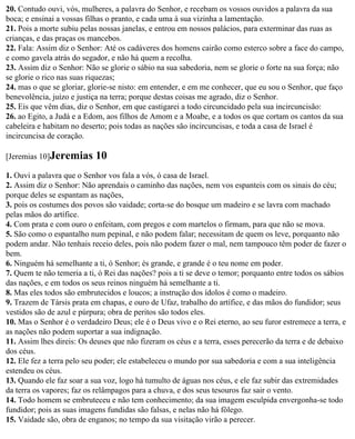 20. Contudo ouvi, vós, mulheres, a palavra do Senhor, e recebam os vossos ouvidos a palavra da sua
boca; e ensinai a vossas filhas o pranto, e cada uma à sua vizinha a lamentação.
21. Pois a morte subiu pelas nossas janelas, e entrou em nossos palácios, para exterminar das ruas as
crianças, e das praças os mancebos.
22. Fala: Assim diz o Senhor: Até os cadáveres dos homens cairão como esterco sobre a face do campo,
e como gavela atrás do segador, e não há quem a recolha.
23. Assim diz o Senhor: Não se glorie o sábio na sua sabedoria, nem se glorie o forte na sua força; não
se glorie o rico nas suas riquezas;
24. mas o que se gloriar, glorie-se nisto: em entender, e em me conhecer, que eu sou o Senhor, que faço
benevolência, juízo e justiça na terra; porque destas coisas me agrado, diz o Senhor.
25. Eis que vêm dias, diz o Senhor, em que castigarei a todo circuncidado pela sua incircuncisão:
26. ao Egito, a Judá e a Edom, aos filhos de Amom e a Moabe, e a todos os que cortam os cantos da sua
cabeleira e habitam no deserto; pois todas as nações são incircuncisas, e toda a casa de Israel é
incircuncisa de coração.

[Jeremias 10]Jeremias      10
1. Ouvi a palavra que o Senhor vos fala a vós, ó casa de Israel.
2. Assim diz o Senhor: Não aprendais o caminho das nações, nem vos espanteis com os sinais do céu;
porque deles se espantam as nações,
3. pois os costumes dos povos são vaidade; corta-se do bosque um madeiro e se lavra com machado
pelas mãos do artífice.
4. Com prata e com ouro o enfeitam, com pregos e com martelos o firmam, para que não se mova.
5. São como o espantalho num pepinal, e não podem falar; necessitam de quem os leve, porquanto não
podem andar. Não tenhais receio deles, pois não podem fazer o mal, nem tampouco têm poder de fazer o
bem.
6. Ninguém há semelhante a ti, ó Senhor; és grande, e grande é o teu nome em poder.
7. Quem te não temeria a ti, ó Rei das nações? pois a ti se deve o temor; porquanto entre todos os sábios
das nações, e em todos os seus reinos ninguém há semelhante a ti.
8. Mas eles todos são embrutecidos e loucos; a instrução dos ídolos é como o madeiro.
9. Trazem de Társis prata em chapas, e ouro de Ufaz, trabalho do artífice, e das mãos do fundidor; seus
vestidos são de azul e púrpura; obra de peritos são todos eles.
10. Mas o Senhor é o verdadeiro Deus; ele é o Deus vivo e o Rei eterno, ao seu furor estremece a terra, e
as nações não podem suportar a sua indignação.
11. Assim lhes direis: Os deuses que não fizeram os céus e a terra, esses perecerão da terra e de debaixo
dos céus.
12. Ele fez a terra pelo seu poder; ele estabeleceu o mundo por sua sabedoria e com a sua inteligência
estendeu os céus.
13. Quando ele faz soar a sua voz, logo há tumulto de águas nos céus, e ele faz subir das extremidades
da terra os vapores; faz os relâmpagos para a chuva, e dos seus tesouros faz sair o vento.
14. Todo homem se embruteceu e não tem conhecimento; da sua imagem esculpida envergonha-se todo
fundidor; pois as suas imagens fundidas são falsas, e nelas não há fôlego.
15. Vaidade são, obra de enganos; no tempo da sua visitação virão a perecer.
 