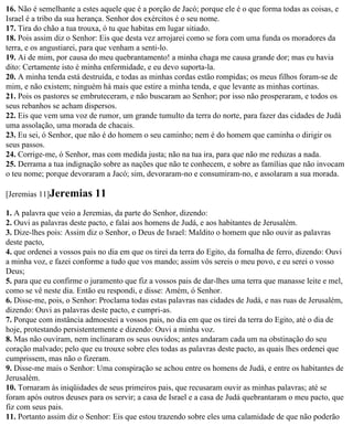 16. Não é semelhante a estes aquele que é a porção de Jacó; porque ele é o que forma todas as coisas, e
Israel é a tribo da sua herança. Senhor dos exércitos é o seu nome.
17. Tira do chão a tua trouxa, ó tu que habitas em lugar sitiado.
18. Pois assim diz o Senhor: Eis que desta vez arrojarei como se fora com uma funda os moradores da
terra, e os angustiarei, para que venham a senti-lo.
19. Ai de mim, por causa do meu quebrantamento! a minha chaga me causa grande dor; mas eu havia
dito: Certamente isto é minha enfermidade, e eu devo suporta-la.
20. A minha tenda está destruída, e todas as minhas cordas estão rompidas; os meus filhos foram-se de
mim, e não existem; ninguém há mais que estire a minha tenda, e que levante as minhas cortinas.
21. Pois os pastores se embruteceram, e não buscaram ao Senhor; por isso não prosperaram, e todos os
seus rebanhos se acham dispersos.
22. Eis que vem uma voz de rumor, um grande tumulto da terra do norte, para fazer das cidades de Judá
uma assolação, uma morada de chacais.
23. Eu sei, ó Senhor, que não é do homem o seu caminho; nem é do homem que caminha o dirigir os
seus passos.
24. Corrige-me, ó Senhor, mas com medida justa; não na tua ira, para que não me reduzas a nada.
25. Derrama a tua indignação sobre as nações que não te conhecem, e sobre as famílias que não invocam
o teu nome; porque devoraram a Jacó; sim, devoraram-no e consumiram-no, e assolaram a sua morada.

[Jeremias 11]Jeremias       11
1. A palavra que veio a Jeremias, da parte do Senhor, dizendo:
2. Ouvi as palavras deste pacto, e falai aos homens de Judá, e aos habitantes de Jerusalém.
3. Dize-lhes pois: Assim diz o Senhor, o Deus de Israel: Maldito o homem que não ouvir as palavras
deste pacto,
4. que ordenei a vossos pais no dia em que os tirei da terra do Egito, da fornalha de ferro, dizendo: Ouvi
a minha voz, e fazei conforme a tudo que vos mando; assim vós sereis o meu povo, e eu serei o vosso
Deus;
5. para que eu confirme o juramento que fiz a vossos pais de dar-lhes uma terra que manasse leite e mel,
como se vê neste dia. Então eu respondi, e disse: Amém, ó Senhor.
6. Disse-me, pois, o Senhor: Proclama todas estas palavras nas cidades de Judá, e nas ruas de Jerusalém,
dizendo: Ouvi as palavras deste pacto, e cumpri-as.
7. Porque com instância admoestei a vossos pais, no dia em que os tirei da terra do Egito, até o dia de
hoje, protestando persistentemente e dizendo: Ouvi a minha voz.
8. Mas não ouviram, nem inclinaram os seus ouvidos; antes andaram cada um na obstinação do seu
coração malvado; pelo que eu trouxe sobre eles todas as palavras deste pacto, as quais lhes ordenei que
cumprissem, mas não o fizeram.
9. Disse-me mais o Senhor: Uma conspiração se achou entre os homens de Judá, e entre os habitantes de
Jerusalém.
10. Tornaram às iniqüidades de seus primeiros pais, que recusaram ouvir as minhas palavras; até se
foram após outros deuses para os servir; a casa de Israel e a casa de Judá quebrantaram o meu pacto, que
fiz com seus pais.
11. Portanto assim diz o Senhor: Eis que estou trazendo sobre eles uma calamidade de que não poderão
 