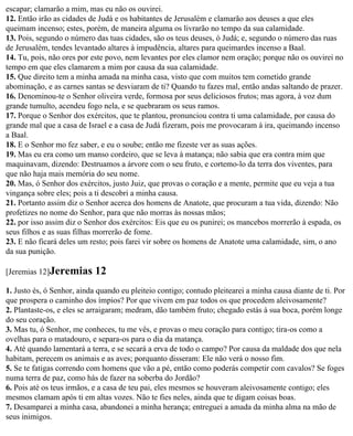 escapar; clamarão a mim, mas eu não os ouvirei.
12. Então irão as cidades de Judá e os habitantes de Jerusalém e clamarão aos deuses a que eles
queimam incenso; estes, porém, de maneira alguma os livrarão no tempo da sua calamidade.
13. Pois, segundo o número das tuas cidades, são os teus deuses, ó Judá; e, segundo o número das ruas
de Jerusalém, tendes levantado altares à impudência, altares para queimardes incenso a Baal.
14. Tu, pois, não ores por este povo, nem levantes por eles clamor nem oração; porque não os ouvirei no
tempo em que eles clamarem a mim por causa da sua calamidade.
15. Que direito tem a minha amada na minha casa, visto que com muitos tem cometido grande
abominação, e as carnes santas se desviaram de ti? Quando tu fazes mal, então andas saltando de prazer.
16. Denominou-te o Senhor oliveira verde, formosa por seus deliciosos frutos; mas agora, à voz dum
grande tumulto, acendeu fogo nela, e se quebraram os seus ramos.
17. Porque o Senhor dos exércitos, que te plantou, pronunciou contra ti uma calamidade, por causa do
grande mal que a casa de Israel e a casa de Judá fizeram, pois me provocaram à ira, queimando incenso
a Baal.
18. E o Senhor mo fez saber, e eu o soube; então me fizeste ver as suas ações.
19. Mas eu era como um manso cordeiro, que se leva à matança; não sabia que era contra mim que
maquinavam, dizendo: Destruamos a árvore com o seu fruto, e cortemo-lo da terra dos viventes, para
que não haja mais memória do seu nome.
20. Mas, ó Senhor dos exércitos, justo Juiz, que provas o coração e a mente, permite que eu veja a tua
vingança sobre eles; pois a ti descobri a minha causa.
21. Portanto assim diz o Senhor acerca dos homens de Anatote, que procuram a tua vida, dizendo: Não
profetizes no nome do Senhor, para que não morras às nossas mãos;
22. por isso assim diz o Senhor dos exércitos: Eis que eu os punirei; os mancebos morrerão à espada, os
seus filhos e as suas filhas morrerão de fome.
23. E não ficará deles um resto; pois farei vir sobre os homens de Anatote uma calamidade, sim, o ano
da sua punição.

[Jeremias 12]Jeremias       12
1. Justo és, ó Senhor, ainda quando eu pleiteio contigo; contudo pleitearei a minha causa diante de ti. Por
que prospera o caminho dos ímpios? Por que vivem em paz todos os que procedem aleivosamente?
2. Plantaste-os, e eles se arraigaram; medram, dão também fruto; chegado estás à sua boca, porém longe
do seu coração.
3. Mas tu, ó Senhor, me conheces, tu me vês, e provas o meu coração para contigo; tira-os como a
ovelhas para o matadouro, e separa-os para o dia da matança.
4. Até quando lamentará a terra, e se secará a erva de todo o campo? Por causa da maldade dos que nela
habitam, perecem os animais e as aves; porquanto disseram: Ele não verá o nosso fim.
5. Se te fatigas correndo com homens que vão a pé, então como poderás competir com cavalos? Se foges
numa terra de paz, como hás de fazer na soberba do Jordão?
6. Pois até os teus irmãos, e a casa de teu pai, eles mesmos se houveram aleivosamente contigo; eles
mesmos clamam após ti em altas vozes. Não te fies neles, ainda que te digam coisas boas.
7. Desamparei a minha casa, abandonei a minha herança; entreguei a amada da minha alma na mão de
seus inimigos.
 