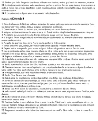 22. Tudo o que tinha fôlego do espírito de vida em suas narinas, tudo o que havia na terra seca, morreu.
23. Assim foram exterminadas todas as criaturas que havia sobre a face da terra, tanto o homem como o
gado, o réptil, e as aves do céu; todos foram exterminados da terra; ficou somente Noé, e os que com ele
estavam na arca.
24. E prevaleceram as águas sobre a terra cento e cinqüenta dias.

[Gênesis 8]Gênesis      8
1. Deus lembrou-se de Noé, de todos os animais e de todo o gado, que estavam com ele na arca; e Deus
fez passar um vento sobre a terra, e as águas começaram a diminuir.
2. Cerraram-se as fontes do abismo e as janelas do céu, e a chuva do céu se deteve;
3. as águas se foram retirando de sobre a terra; no fim de cento e cinqüenta dias começaram a minguar.
4. No sétimo mês, no dia dezessete do mês, repousou a arca sobre os montes de Arará.
5. E as águas foram minguando até o décimo mês; no décimo mês, no primeiro dia do mês, apareceram
os cumes dos montes.
6. Ao cabo de quarenta dias, abriu Noé a janela que havia feito na arca;
7. soltou um corvo que, saindo, ia e voltava até que as águas se secaram de sobre a terra.
8. Depois soltou uma pomba, para ver se as águas tinham minguado de sobre a face da terra;
9. mas a pomba não achou onde pousar a planta do pé, e voltou a ele para a arca; porque as águas ainda
estavam sobre a face de toda a terra; e Noé, estendendo a mão, tomou-a e a recolheu consigo na arca.
10. Esperou ainda outros sete dias, e tornou a soltar a pomba fora da arca.
11. À tardinha a pomba voltou para ele, e eis no seu bico uma folha verde de oliveira; assim soube Noé
que as águas tinham minguado de sobre a terra.
12. Então esperou ainda outros sete dias, e soltou a pomba; e esta não tornou mais a ele.
13. No ano seiscentos e um, no mês primeiro, no primeiro dia do mês, secaram-se as águas de sobre a
terra. Então Noé tirou a cobertura da arca: e olhou, e eis que a face a terra estava enxuta.
14. No segundo mês, aos vinte e sete dias do mês, a terra estava seca.
15. Então falou Deus a Noé, dizendo:
16. Sai da arca, tu, e juntamente contigo tua mulher, teus filhos e as mulheres de teus filhos.
17. Todos os animais que estão contigo, de toda a carne, tanto aves como gado e todo réptil que se
arrasta sobre a terra, traze-os para fora contigo; para que se reproduzam abundantemente na terra,
frutifiquem e se multipliquem sobre a terra.
18. Então saiu Noé, e com ele seus filhos, sua mulher e as mulheres de seus filhos;
19. todo animal, todo réptil e toda ave, tudo o que se move sobre a terra, segundo as suas famílias, saiu
da arca.
20. Edificou Noé um altar ao Senhor; e tomou de todo animal limpo e de toda ave limpa, e ofereceu
holocaustos sobre o altar.
21. Sentiu o Senhor o suave cheiro e disse em seu coração: Não tornarei mais a amaldiçoar a terra por
causa do homem; porque a imaginação do coração do homem é má desde a sua meninice; nem tornarei
mais a ferir todo vivente, como acabo de fazer.
22. Enquanto a terra durar, não deixará de haver sementeira e ceifa, frio e calor, verão e inverno, dia e
noite.
 
