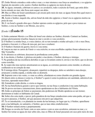 27. Então Moisés estendeu a mão sobre o mar, e o mar retomou a sua força ao amanhecer, e os egípcios
fugiram de encontro a ele; assim o Senhor derribou os egípcios no meio do mar.
28. As águas, tornando, cobriram os carros e os cavaleiros, todo o exército de Faraó, que atrás deles
havia entrado no mar; não ficou nem sequer um deles.
29. Mas os filhos de Israel caminharam a pé enxuto pelo meio do mar; as águas foram-lhes qual muro à
sua direita e à sua esquerda.
30. Assim o Senhor, naquele dia, salvou Israel da mão dos egípcios; e Israel viu os egípcios mortos na
praia do mar.
31. E viu Israel a grande obra que o Senhor operara contra os egípcios; pelo que o povo temeu ao
Senhor, e creu no Senhor e em Moisés, seu servo.

[Êxodo 15]Êxodo      15
1. Então cantaram Moisés e os filhos de Israel este cântico ao Senhor, dizendo: Cantarei ao Senhor,
porque gloriosamente triunfou; lançou no mar o cavalo e o seu cavaleiro.
2. O Senhor é a minha força, e o meu cântico; ele se tem tornado a minha salvação; é ele o meu Deus,
portanto o louvarei; é o Deus de meu pai, por isso o exaltarei.
3. O Senhor é homem de guerra; Jeová é o seu nome.
4. Lançou no mar os carros de Faraó e o seu exército; os seus escolhidos capitães foram submersos no
Mar Vermelho.
5. Os abismos os cobriram; desceram às profundezas como pedra.
6. A tua destra, ó Senhor, é gloriosa em poder; a tua destra, ó Senhor, destroça o inimigo.
7. Na grandeza da tua excelência derrubas os que se levantam contra ti; envias o teu furor, que os devora
como restolho.
8. Ao sopro dos teus narizes amontoaram-se as águas, as correntes pararam como montão; os abismos
coalharam-se no coração do mar.
9. O inimigo dizia: Perseguirei, alcançarei, repartirei os despojos; deles se satisfará o meu desejo;
arrancarei a minha espada, a minha mão os destruirá.
10. Sopraste com o teu vento, e o mar os cobriu; afundaram-se como chumbo em grandes águas.
11. Quem entre os deuses é como tu, ó Senhor? a quem é como tu poderoso em santidade, admirável em
louvores, operando maravilhas?
12. Estendeste a mão direita, e a terra os tragou.
13. Na tua beneficência guiaste o povo que remiste; na tua força o conduziste à tua santa habitação.
14. Os povos ouviram e estremeceram; dores apoderaram-se dos a habitantes da Filístia.
15. Então os príncipes de Edom se pasmaram; dos poderosos de Moabe apoderou-se um tremor;
derreteram-se todos os habitantes de Canaã.
16. Sobre eles caiu medo, e pavor; pela grandeza do teu braço emudeceram como uma pedra, até que o
teu povo passasse, ó Senhor, até que passasse este povo que adquiriste.
17. Tu os introduzirás, e os plantarás no monte da tua herança, no lugar que tu, ó Senhor, aparelhaste
para a tua habitação, no santuário, ó Senhor, que as tuas mãos estabeleceram.
18. O Senhor reinará eterna e perpetuamente.
19. Porque os cavalos de Faraó, com os seus carros e com os seus cavaleiros, entraram no mar, e o
Senhor fez tornar as águas do mar sobre eles, mas os filhos de Israel passaram em seco pelo meio do mar.
 