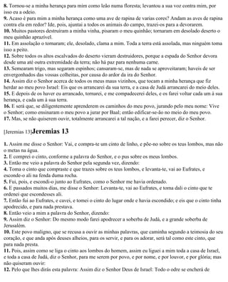 8. Tornou-se a minha herança para mim como leão numa floresta; levantou a sua voz contra mim, por
isso eu a odeio.
9. Acaso é para mim a minha herança como uma ave de rapina de varias cores? Andam as aves de rapina
contra ela em redor? Ide, pois, ajuntai a todos os animais do campo, trazei-os para a devorarem.
10. Muitos pastores destruíram a minha vinha, pisaram o meu quinhão; tornaram em desolado deserto o
meu quinhão aprazível.
11. Em assolação o tornaram; ele, desolado, clama a mim. Toda a terra está assolada, mas ninguém toma
isso a peito.
12. Sobre todos os altos escalvados do deserto vieram destruidores, porque a espada do Senhor devora
desde uma até outra extremidade da terra; não há paz para nenhuma carne.
13. Semearam trigo, mas segaram espinhos; cansaram-se, mas de nada se aproveitaram; haveis de ser
envergonhados das vossas colheitas, por causa do ardor da ira do Senhor.
14. Assim diz o Senhor acerca de todos os meus maus vizinhos, que tocam a minha herança que fiz
herdar ao meu povo Israel: Eis que os arrancarei da sua terra, e a casa de Judá arrancarei do meio deles.
15. E depois de os haver eu arrancado, tornarei, e me compadecerei deles, e os farei voltar cada um à sua
herança, e cada um à sua terra.
16. E será que, se diligentemente aprenderem os caminhos do meu povo, jurando pelo meu nome: Vive
o Senhor; como ensinaram o meu povo a jurar por Baal; então edificar-se-ão no meio do meu povo.
17. Mas, se não quiserem ouvir, totalmente arrancarei a tal nação, e a farei perecer, diz o Senhor.

[Jeremias 13]Jeremias       13
1. Assim me disse o Senhor: Vai, e compra-te um cinto de linho, e põe-no sobre os teus lombos, mas não
o metas na água.
2. E comprei o cinto, conforme a palavra do Senhor, e o pus sobre os meus lombos.
3. Então me veio a palavra do Senhor pela segunda vez, dizendo:
4. Toma o cinto que compraste e que trazes sobre os teus lombos, e levanta-te, vai ao Eufrates, e
esconde-o ali na fenda duma rocha.
5. Fui, pois, e escondi-o junto ao Eufrates, como o Senhor me havia ordenado.
6. E passados muitos dias, me disse o Senhor: Levanta-te, vai ao Eufrates, e toma dali o cinto que te
ordenei que escondesses ali.
7. Então fui ao Eufrates, e cavei, e tomei o cinto do lugar onde e havia escondido; e eis que o cinto tinha
apodrecido, e para nada prestava.
8. Então veio a mim a palavra do Senhor, dizendo:
9. Assim diz o Senhor: Do mesmo modo farei apodrecer a soberba de Judá, e a grande soberba de
Jerusalém.
10. Este povo maligno, que se recusa a ouvir as minhas palavras, que caminha segundo a teimosia do seu
coração, e que anda após deuses alheios, para os servir, e para os adorar, será tal como este cinto, que
para nada presta.
11. Pois, assim como se liga o cinto aos lombos do homem, assim eu liguei a mim toda a casa de Israel,
e toda a casa de Judá, diz o Senhor, para me serem por povo, e por nome, e por louvor, e por glória; mas
não quiseram ouvir:
12. Pelo que lhes dirás esta palavra: Assim diz o Senhor Deus de Israel: Todo o odre se encherá de
 