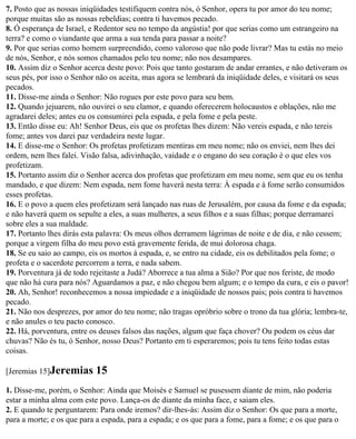 7. Posto que as nossas iniqüidades testifiquem contra nós, ó Senhor, opera tu por amor do teu nome;
porque muitas são as nossas rebeldias; contra ti havemos pecado.
8. Ó esperança de Israel, e Redentor seu no tempo da angústia! por que serias como um estrangeiro na
terra? e como o viandante que arma a sua tenda para passar a noite?
9. Por que serias como homem surpreendido, como valoroso que não pode livrar? Mas tu estás no meio
de nós, Senhor, e nós somos chamados pelo teu nome; não nos desampares.
10. Assim diz o Senhor acerca deste povo: Pois que tanto gostaram de andar errantes, e não detiveram os
seus pés, por isso o Senhor não os aceita, mas agora se lembrará da iniqüidade deles, e visitará os seus
pecados.
11. Disse-me ainda o Senhor: Não rogues por este povo para seu bem.
12. Quando jejuarem, não ouvirei o seu clamor, e quando oferecerem holocaustos e oblações, não me
agradarei deles; antes eu os consumirei pela espada, e pela fome e pela peste.
13. Então disse eu: Ah! Senhor Deus, eis que os profetas lhes dizem: Não vereis espada, e não tereis
fome; antes vos darei paz verdadeira neste lugar.
14. E disse-me o Senhor: Os profetas profetizam mentiras em meu nome; não os enviei, nem lhes dei
ordem, nem lhes falei. Visão falsa, adivinhação, vaidade e o engano do seu coração é o que eles vos
profetizam.
15. Portanto assim diz o Senhor acerca dos profetas que profetizam em meu nome, sem que eu os tenha
mandado, e que dizem: Nem espada, nem fome haverá nesta terra: À espada e à fome serão consumidos
esses profetas.
16. E o povo a quem eles profetizam será lançado nas ruas de Jerusalém, por causa da fome e da espada;
e não haverá quem os sepulte a eles, a suas mulheres, a seus filhos e a suas filhas; porque derramarei
sobre eles a sua maldade.
17. Portanto lhes dirás esta palavra: Os meus olhos derramem lágrimas de noite e de dia, e não cessem;
porque a virgem filha do meu povo está gravemente ferida, de mui dolorosa chaga.
18. Se eu saio ao campo, eis os mortos à espada, e, se entro na cidade, eis os debilitados pela fome; o
profeta e o sacerdote percorrem a terra, e nada sabem.
19. Porventura já de todo rejeitaste a Judá? Aborrece a tua alma a Sião? Por que nos feriste, de modo
que não há cura para nós? Aguardamos a paz, e não chegou bem algum; e o tempo da cura, e eis o pavor!
20. Ah, Senhor! reconhecemos a nossa impiedade e a iniqüidade de nossos pais; pois contra ti havemos
pecado.
21. Não nos desprezes, por amor do teu nome; não tragas opróbrio sobre o trono da tua glória; lembra-te,
e não anules o teu pacto conosco.
22. Há, porventura, entre os deuses falsos das nações, algum que faça chover? Ou podem os céus dar
chuvas? Não és tu, ó Senhor, nosso Deus? Portanto em ti esperaremos; pois tu tens feito todas estas
coisas.

[Jeremias 15]Jeremias      15
1. Disse-me, porém, o Senhor: Ainda que Moisés e Samuel se pusessem diante de mim, não poderia
estar a minha alma com este povo. Lança-os de diante da minha face, e saiam eles.
2. E quando te perguntarem: Para onde iremos? dir-lhes-ás: Assim diz o Senhor: Os que para a morte,
para a morte; e os que para a espada, para a espada; e os que para a fome, para a fome; e os que para o
 