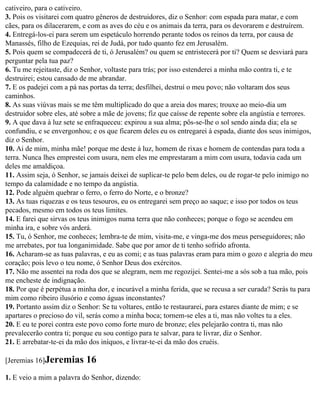 cativeiro, para o cativeiro.
3. Pois os visitarei com quatro gêneros de destruidores, diz o Senhor: com espada para matar, e com
cães, para os dilacerarem, e com as aves do céu e os animais da terra, para os devorarem e destruírem.
4. Entregá-los-ei para serem um espetáculo horrendo perante todos os reinos da terra, por causa de
Manassés, filho de Ezequias, rei de Judá, por tudo quanto fez em Jerusalém.
5. Pois quem se compadecerá de ti, ó Jerusalém? ou quem se entristecerá por ti? Quem se desviará para
perguntar pela tua paz?
6. Tu me rejeitaste, diz o Senhor, voltaste para trás; por isso estenderei a minha mão contra ti, e te
destruirei; estou cansado de me abrandar.
7. E os padejei com a pá nas portas da terra; desfilhei, destruí o meu povo; não voltaram dos seus
caminhos.
8. As suas viúvas mais se me têm multiplicado do que a areia dos mares; trouxe ao meio-dia um
destruidor sobre eles, até sobre a mãe de jovens; fiz que caísse de repente sobre ela angústia e terrores.
9. A que dava à luz sete se enfraqueceu: expirou a sua alma; pôs-se-lhe o sol sendo ainda dia; ela se
confundiu, e se envergonhou; e os que ficarem deles eu os entregarei à espada, diante dos seus inimigos,
diz o Senhor.
10. Ai de mim, minha mãe! porque me deste à luz, homem de rixas e homem de contendas para toda a
terra. Nunca lhes emprestei com usura, nem eles me emprestaram a mim com usura, todavia cada um
deles me amaldiçoa.
11. Assim seja, ó Senhor, se jamais deixei de suplicar-te pelo bem deles, ou de rogar-te pelo inimigo no
tempo da calamidade e no tempo da angústia.
12. Pode alguém quebrar o ferro, o ferro do Norte, e o bronze?
13. As tuas riquezas e os teus tesouros, eu os entregarei sem preço ao saque; e isso por todos os teus
pecados, mesmo em todos os teus limites.
14. E farei que sirvas os teus inimigos numa terra que não conheces; porque o fogo se acendeu em
minha ira, e sobre vós arderá.
15. Tu, ó Senhor, me conheces; lembra-te de mim, visita-me, e vinga-me dos meus perseguidores; não
me arrebates, por tua longanimidade. Sabe que por amor de ti tenho sofrido afronta.
16. Acharam-se as tuas palavras, e eu as comi; e as tuas palavras eram para mim o gozo e alegria do meu
coração; pois levo o teu nome, ó Senhor Deus dos exércitos.
17. Não me assentei na roda dos que se alegram, nem me regozijei. Sentei-me a sós sob a tua mão, pois
me encheste de indignação.
18. Por que é perpétua a minha dor, e incurável a minha ferida, que se recusa a ser curada? Serás tu para
mim como ribeiro ilusório e como águas inconstantes?
19. Portanto assim diz o Senhor: Se tu voltares, então te restaurarei, para estares diante de mim; e se
apartares o precioso do vil, serás como a minha boca; tornem-se eles a ti, mas não voltes tu a eles.
20. E eu te porei contra este povo como forte muro de bronze; eles pelejarão contra ti, mas não
prevalecerão contra ti; porque eu sou contigo para te salvar, para te livrar, diz o Senhor.
21. E arrebatar-te-ei da mão dos iníquos, e livrar-te-ei da mão dos cruéis.

[Jeremias 16]Jeremias      16
1. E veio a mim a palavra do Senhor, dizendo:
 