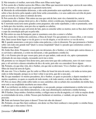 2. Não tomarás a ti mulher, nem terás filhos nem filhas neste lugar.
3. Pois assim diz o Senhor acerca dos filhos e das filhas que nascerem neste lugar, acerca de suas mães,
que os tiverem, e de seus pais que os gerarem nesta terra:
4. Morrerão de enfermidades dolorosas, e não serão pranteados nem sepultados; serão como esterco
sobre a face da terra; pela espada e pela fome serão consumidos, e os seus cadáveres servirão de pasto
para as aves do céu e para os animais da terra.
5. Pois assim diz o Senhor: Não entres na casa que está de luto, nem vás a lamentá-los, nem te
compadeças deles; porque deste povo, diz o Senhor, retirei a minha paz, benignidade e misericórdia.
6. E morrerão nesta terra tanto grandes como pequenos; não serão sepultados, e não os prantearão, nem
se farão por eles incisões, nem por eles se raparão os cabelos;
7. nem pão se dará aos que estiverem de luto, para os consolar sobre os mortos; nem se lhes dará a beber
o copo da consolação pelo pai ou pela mãe.
8. Não entres na casa do banquete, para te assentares com eles a comer e a beber.
9. Pois assim diz o Senhor dos exércitos, o Deus de Israel: Eis que perante os vossos olhos, e em vossos
dias, farei cessar deste lugar a voz de gozo e a voz de alegria, a voz do noivo e a voz da noiva.
10. E quando anunciares a este povo todas estas palavras, e eles te disserem: Por que pronuncia o Senhor
sobre :nós todo este grande mal? Qual é a nossa iniqüidade? Qual é o pecado que cometemos contra o
Senhor nosso Deus?
11. Então lhes dirás: Porquanto vossos pais me deixaram, diz o Senhor, e se foram após outros deuses, e
os serviram e adoraram, e a mim me deixaram, e não guardaram a minha lei;
12. e vós fizestes pior do que vossos pais; pois eis que andais, cada um de vós, após o pensamento
obstinado do seu mau coração, recusando ouvir-me a mim;
13. portanto eu vos lançarei fora desta terra, para uma terra que não conhecestes, nem vós nem vossos
pais; e ali servireis a deuses estranhos de dia e de noite; pois não vos concederei favor algum.
14. Portanto, eis que dias vêm, diz o Senhor, em que não se dirá mais: Vive o Senhor: que fez subir os
filhos de Israel da terra do Egito;
15. mas sim: Vive o Senhor, que fez subir os filhos de Israel da terra do norte, e de todas as terras para
onde os tinha lançado; porque eu os farei voltar à sua terra, que dei a seus pais.
16. Eis que mandarei vir muitos pescadores, diz o Senhor, os quais os pescarão; e depois mandarei vir
muitos caçadores, os quais os caçarão de todo monte, e de todo outeiro, e até das fendas das rochas.
17. Pois os meus olhos estão sobre todos os seus caminhos; não se acham eles escondidos da minha face,
nem está a sua iniqüidade encoberta aos meus olhos.
18. E eu retribuirei em dobro a sua iniqüidade e o seu pecado, porque contaminaram a minha terra com
os vultos inertes dos seus ídolos detestáveis, e das suas abominações encheram a minha herança.
19. Ó Senhor, força minha e fortaleza minha, e refúgio meu no dia da angústia, a ti virão as nações desde
as extremidades da terra, e dirão: Nossos pais herdaram só mentiras, e vaidade, em que não havia
proveito.
20. Pode um homem fazer para si deuses? Esses tais não são deuses!
21. Portanto, eis que lhes farei conhecer, sim desta vez lhes farei conhecer o meu poder e a minha força;
e saberão que o meu nome é Jeová.

[Jeremias 17]Jeremias      17
 