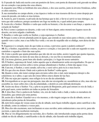 1. O pecado de Judá está escrito com um ponteiro de ferro; com ponta de diamante está gravado na tábua
do seu coração e nas pontas dos seus altares;
2. enquanto seus filhos se lembram dos seus altares, e dos seus aserins, junto às árvores frondosas, sobre
os altos outeiros,
3. nas montanhas no campo aberto, a tua riqueza e todos os teus tesouros dá-los-ei como despojo por
causa do pecado, em todos os teus termos.
4. Assim tu, por ti mesmo, te privarás da tua herança que te dei; e far-te-ei servir os teus inimigos, na
terra que não conheces; porque acendeste um fogo na minha ira, o qual arderá para sempre.
5. Assim diz o Senhor: Maldito o varão que confia no homem, e faz da carne o seu braço, e aparta o seu
coração do Senhor!
6. Pois é como o junípero no deserto, e não verá vir bem algum; antes morará nos lugares secos do
deserto, em terra salgada e inabitada.
7. Bendito o varão que confia no Senhor, e cuja esperança é o Senhor.
8. Porque é como a árvore plantada junto às águas, que estende as suas raízes para o ribeiro, e não receia
quando vem o calor, mas a sua folha fica verde; e no ano de sequidão não se afadiga, nem deixa de dar
fruto.
9. Enganoso é o coração, mais do que todas as coisas, e perverso; quem o poderá conhecer?
10. Eu, o Senhor, esquadrinho a mente, eu provo o coração; e isso para dar a cada um segundo os seus
caminhos e segundo o fruto das suas ações.
11. Como a perdiz que ajunta pintainhos que não são do seu ninho, assim é aquele que ajunta riquezas,
mas não retamente; no meio de seus dias as deixará, e no seu fim se mostrará insensato.
12. Um trono glorioso, posto bem alto desde o princípio, é o lugar do nosso santuário.
13. Ó Senhor, esperança de Israel, todos aqueles que te abandonarem serão envergonhados. Os que se
apartam de ti serão escritos sobre a terra; porque abandonam o Senhor, a fonte das águas vivas.
14. Cura-me, ó Senhor, e serei curado; salva-me, e serei salvo; pois tu és o meu louvor.
15. Eis que eles me dizem: Onde está a palavra do Senhor? venha agora.
16. Quanto a mim, não instei contigo para enviares sobre eles o mal, nem tampouco desejei o dia
calamitoso; tu o sabes; o que saiu dos meus lábios estava diante de tua face.
17. Não me sejas por espanto; meu refúgio és tu no dia da calamidade.
18. Envergonhem-se os que me perseguem, mas não me envergonhe eu; assombrem-se eles, mas não me
assombre eu; traze sobre eles o dia da calamidade, e destrói-os com dobrada destruição.
19. Assim me disse o Senhor: Vai, e põe-te na porta de Benjamim, pela qual entram os reis de Judá, e
pela qual saem, como também em todas as portas de Jerusalém.
20. E dize-lhes: Ouvi a palavra do Senhor, vós, reis de Judá e todo o Judá, e todos os moradores de
Jerusalém, que entrais por estas portas;
21. assim diz o Senhor: Guardai-vos a vós mesmos, e não tragais cargas no dia de sábado, nem as
introduzais pelas portas de Jerusalém;
22. nem tireis cargas de vossas casas no dia de sábado, nem façais trabalho algum; antes santificai o dia
de sábado, como eu ordenei a vossos pais.
23. Mas eles não escutaram, nem inclinaram os seus ouvidos; antes endureceram a sua cerviz, para não
ouvirem, e para não receberem instrução.
24. Mas se vós diligentemente me ouvirdes, diz o Senhor, não introduzindo cargas pelas portas desta
cidade no dia de sábado, e santificardes o dia de sábado, não fazendo nele trabalho algum,
 