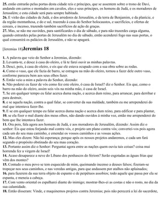 25. então entrarão pelas portas desta cidade reis e príncipes, que se assentem sobre o trono de Davi,
andando em carros e montados em cavalos, eles e seus príncipes, os homens de Judá, e os moradores de
Jerusalém; e esta cidade será para sempre habitada.
26. E virão das cidades de Judá, e dos arredores de Jerusalém, e da terra de Benjamim, e da planície, e
da região montanhosa, e do e sul, trazendo à casa do Senhor holocaustos, e sacrifícios, e ofertas de
cereais, e incenso, trazendo também sacrifícios de ação de graças.
27. Mas, se não me ouvirdes, para santificardes o dia de sábado, e para não trazerdes carga alguma,
quando entrardes pelas portas de Jerusalém no dia de sábado, então acenderei fogo nas suas portas, o
qual consumirá os palácios de Jerusalém, e não se apagará.

[Jeremias 18]Jeremias       18
1. A palavra que veio do Senhor a Jeremias, dizendo:
2. Levanta-te, e desce à casa do oleiro, e lá te farei ouvir as minhas palavras.
3. Desci, pois, à casa do oleiro, e eis que ele estava ocupado com a sua obra sobre as rodas.
4. Como o vaso, que ele fazia de barro, se estragou na mão do oleiro, tornou a fazer dele outro vaso,
conforme pareceu bem aos seus olhos fazer.
5. Então veio a mim a palavra do Senhor, dizendo:
6. Não poderei eu fazer de vós como fez este oleiro, ó casa de Israel? diz o Senhor. Eis que, como o
barro na mão do oleiro, assim sois vós na minha mão, ó casa de Israel.
7. Se em qualquer tempo eu falar acerca duma nação, e acerca dum reino, para arrancar, para derribar e
para destruir,
8. e se aquela nação, contra a qual falar, se converter da sua maldade, também eu me arrependerei do
mal que intentava fazer-lhe.
9. E se em qualquer tempo eu falar acerca duma nação e acerca dum reino, para edificar e para plantar,
10. se ela fizer o mal diante dos meus olhos, não dando ouvidos à minha voz, então me arrependerei do
bem que lhe intentava fazer.
11. Ora pois, fala agora aos homens de Judá, e aos moradores de Jerusalém, dizendo: Assim diz o
senhor: Eis que estou forjando mal contra vós, e projeto um plano contra vós; convertei-vos pois agora
cada um do seu mau caminho, e emendai os vossos caminhos e as vossas ações.
12. Mas eles dizem: Não há esperança; porque após os nossos projetos andaremos, e cada um fará
segundo o propósito obstinado do seu mau coração.
13. Portanto assim diz o Senhor: Perguntai agora entre as nações quem ouviu tais coisas? coisa mui
horrenda fez a virgem de Israel!
14. Acaso desaparece a neve do Líbano dos penhascos do Siriom? Serão esgotadas as águas frias que
vêm dos montes?
15. Contudo o meu povo se tem esquecido de mim, queimando incenso a deuses falsos; fizeram-se
tropeçar nos seus caminhos, e nas veredas antigas, para que andassem por atalhos não aplainados;
16. para fazerem da sua terra objeto de espanto e de perpétuos assobios; todo aquele que passa por ela se
espanta, e meneia a cabeça.
17. Com vento oriental os espalharei diante do inimigo; mostrar-lhes-ei as costas e não o rosto, no dia da
sua calamidade.
18. Então disseram: Vinde, e maquinemos projetos contra Jeremias; pois não perecerá a lei do sacerdote,
 