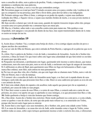 nem o conselho do sábio, nem a palavra do profeta. Vinde, e ataquemo-lo com a língua, e não
atendamos a nenhuma das suas palavras.
19. Atende-me, ó Senhor, e ouve a voz dos que contendem comigo.
20. Porventura pagar-se-á mal por bem? Contudo cavaram uma cova para a minha vida. Lembra-te de
que eu compareci na tua presença, para falar a favor deles, para desviar deles a tua indignação.
21. Portanto entrega seus filhos à fome, e entrega-os ao poder da espada, e sejam suas mulheres
roubadas dos filhos, e fiquem viúvas; e sejam seus maridos feridos de morte, e os seus jovens mortos à
espada na peleja.
22. Seja ouvido o clamor que vem de suas casas, quando de repente trouxeres tropas sobre eles; porque
cavaram uma cova para prender-me e armaram laços aos meus pés.
23. Mas tu, ó Senhor, sabes todo o seu conselho contra mim para matar-me. Não perdoes a sua
iniquidade, nem apagues o seu pecado de diante da tua face; mas sejam transtornados diante de ti; trata-
os assim no tempo da tua ira.

[Jeremias 19]Jeremias       19
1. Assim disse o Senhor: Vai, e compra uma botija de oleiro, e leva contigo alguns anciãos do povo e
alguns anciãos dos sacerdotes;
2. e sai ao vale do filho de Hinom, que está à entrada da Porta Harsite, e apregoa ali as palavras que eu te
disser;
3. e dirás: Ouvi a palavra do Senhor, ó reis de Judá, e moradores de Jerusalém. Assim diz o Senhor dos
exércitos, o Deus de Israel: Eis que trarei sobre este lugar uma calamidade tal que fará retinir os ouvidos
de quem quer que dela ouvir.
4. Porquanto me deixaram, e profanaram este lugar, queimando nele incenso a outros deuses, que nunca
conheceram, nem eles nem seus pais, nem os reis de Judá; e encheram este lugar de sangue de inocentes.
5. E edificaram os altos de Baal, para queimarem seus filhos no fogo em holocaustos a Baal; o que
nunca lhes ordenei, nem falei, nem entrou no meu pensamento.
6. Por isso eis que dias vêm, diz o Senhor, em que este lugar não se chamara mais Tofete, nem o vale do
filho de Hinom, mas o vale da matança.
7. E tornarei vão o conselho de Judá e de Jerusalém neste lugar, e os farei cair à espada diante de seus
inimigos e pela mão dos que procuram tirar-lhes a vida. Darei os seus cadáveres por pasto as aves do céu
e aos animais da terra.
8. E farei esta cidade objeto de espanto e de assobios; todo aquele que passar por ela se espantará, e
assobiará, por causa de todas as suas pragas.
9. E lhes farei comer a carne de seus filhos, e a carne de suas filhas, e comerá cada um a carne do seu
próximo, no cerco e no aperto em que os apertarão os seus inimigos, e os que procuram tirar-lhes a vida.
10. Então quebrarás a botija à vista dos homens que foram contigo,
11. e lhes dirás: Assim diz o Senhor dos exércitos: Deste modo quebrarei eu a este povo, e a esta cidade,
como se quebra o vaso do oleiro, de sorte que não pode mais refazer-se; e os enterrarão em Tofete,
porque não haverá outro lugar para os enterrar.
12. Assim farei a este lugar e aos seus moradores, diz o Senhor; sim, porei esta cidade como Tofete.
13. E as casas de Jerusalém, e as casas dos reis de Judá, serão imundas como o lugar de Tofete, como
também todas as casas, sobre cujos terraços queimaram incenso a todo o exército dos céus, e ofereceram
 