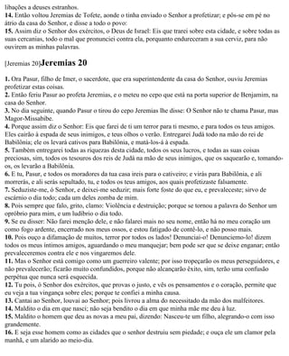 libações a deuses estranhos.
14. Então voltou Jeremias de Tofete, aonde o tinha enviado o Senhor a profetizar; e pôs-se em pé no
átrio da casa do Senhor, e disse a todo o povo:
15. Assim diz o Senhor dos exércitos, o Deus de Israel: Eis que trarei sobre esta cidade, e sobre todas as
suas cercanias, todo o mal que pronunciei contra ela, porquanto endureceram a sua cerviz, para não
ouvirem as minhas palavras.

[Jeremias 20]Jeremias       20
1. Ora Pasur, filho de Imer, o sacerdote, que era superintendente da casa do Senhor, ouviu Jeremias
profetizar estas coisas.
2. Então feriu Pasur ao profeta Jeremias, e o meteu no cepo que está na porta superior de Benjamim, na
casa do Senhor.
3. No dia seguinte, quando Pasur o tirou do cepo Jeremias lhe disse: O Senhor não te chama Pasur, mas
Magor-Missabibe.
4. Porque assim diz o Senhor: Eis que farei de ti um terror para ti mesmo, e para todos os teus amigos.
Eles cairão à espada de seus inimigos, e teus olhos o verão. Entregarei Judá todo na mão do rei de
Babilônia; ele os levará cativos para Babilônia, e matá-los-á à espada.
5. Também entregarei todas as riquezas desta cidade, todos os seus lucros, e todas as suas coisas
preciosas, sim, todos os tesouros dos reis de Judá na mão de seus inimigos, que os saquearão e, tomando-
os, os levarão a Babilônia.
6. E tu, Pasur, e todos os moradores da tua casa ireis para o cativeiro; e virás para Babilônia, e ali
morrerás, e ali serás sepultado, tu, e todos os teus amigos, aos quais profetizaste falsamente.
7. Seduziste-me, ó Senhor, e deixei-me seduzir; mais forte foste do que eu, e prevaleceste; sirvo de
escárnio o dia todo; cada um deles zomba de mim.
8. Pois sempre que falo, grito, clamo: Violência e destruição; porque se tornou a palavra do Senhor um
opróbrio para mim, e um ludíbrio o dia todo.
9. Se eu disser: Não farei menção dele, e não falarei mais no seu nome, então há no meu coração um
como fogo ardente, encerrado nos meus ossos, e estou fatigado de contê-lo, e não posso mais.
10. Pois ouço a difamação de muitos, terror por todos os lados! Denunciai-o! Denunciemo-lo! dizem
todos os meus íntimos amigos, aguardando o meu manquejar; bem pode ser que se deixe enganar; então
prevaleceremos contra ele e nos vingaremos dele.
11. Mas o Senhor está comigo como um guerreiro valente; por isso tropeçarão os meus perseguidores, e
não prevalecerão; ficarão muito confundidos, porque não alcançarão êxito, sim, terão uma confusão
perpétua que nunca será esquecida.
12. Tu pois, ó Senhor dos exércitos, que provas o justo, e vês os pensamentos e o coração, permite que
eu veja a tua vingança sobre eles; porque te confiei a minha causa.
13. Cantai ao Senhor, louvai ao Senhor; pois livrou a alma do necessitado da mão dos malfeitores.
14. Maldito o dia em que nasci; não seja bendito o dia em que minha mãe me deu à luz.
15. Maldito o homem que deu as novas a meu pai, dizendo: Nasceu-te um filho, alegrando-o com isso
grandemente.
16. E seja esse homem como as cidades que o senhor destruiu sem piedade; e ouça ele um clamor pela
manhã, e um alarido ao meio-dia.
 