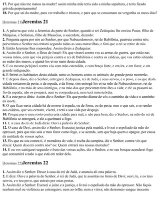 17. Por que não me matou na madre? assim minha mãe teria sido a minha sepultura, e teria ficado
grávida perpetuamente!
18. Por que saí da madre, para ver trabalho e tristeza, e para que se consumam na vergonha os meus dias?

[Jeremias 21]Jeremias       21
1. A palavra que veio a Jeremias da parte do Senhor, quando o rei Zedequias lhe enviou Pasur, filho de
Malquias, e Sofonias, filho de Maaséias, o sacerdote, dizendo:
2. Pergunta agora por nós ao Senhor, por que Nabucodonosor, rei de Babilônia, guerreia contra nós;
porventura o Senhor nos tratará segundo todas as suas maravilhas, e fará que o rei se retire de nós.
3. Então Jeremias lhes respondeu: Assim direis a Zedequias:
4. Assim diz o Senhor, o Deus de Israel: Eis que virarei contra vos as armas de guerra, que estão nas
vossas mãos, com que vós pelejais contra o rei de Babilônia e contra os caldeus, que vos estão sitiando
ao redor dos muros, e ajuntá-los-ei no meio desta cidade.
5. E eu mesmo pelejarei contra vós com mão estendida, e com braço forte, e em ira, e em furor, e em
grande indignação.
6. E ferirei os habitantes desta cidade, tanto os homens como os animais; de grande peste morrerão.
7. E depois disso, diz o Senhor, entregarei Zedequias, rei de Judá, e seus servos, e o povo, e os que desta
cidade restarem da peste, e da espada, e da fome, sim entregá-los-ei na mão de Nabucodonosor, rei de
Babilônia, e na mão de seus inimigos, e na mão dos que procuram tirar-lhes a vida; e ele os passará ao
fio da espada; não os poupará, nem se compadecerá, nem terá misericórdia.
8. E a este povo dirás: Assim diz o Senhor: Eis que ponho diante de vós o caminho da vida e o caminho
da morte.
9. O que ficar nesta cidade há de morrer à espada, ou de fome, ou de peste; mas o que sair, e se render
aos caldeus, que vos cercam, viverá, e terá a sua vida por despojo.
10. Porque pus o meu rosto contra esta cidade para mal, e não para bem, diz o Senhor; na mão do rei de
Babilônia se entregará, e ele a queimará a fogo.
11. E à casa do rei de Judá dirás: Ouvi a palavra do Senhor:
12. O casa de Davi, assim diz o Senhor: Executai justiça pela manhã, e livrai o espoliado da mão do
opressor, para que não saia o meu furor como fogo, e se acenda, sem que haja quem o apague, por causa
da maldade de vossas ações.
13. Eis que eu sou contra ti, ó moradora do vale, ó rocha da campina, diz o Senhor; contra vós que
dizeis: Quem descerá contra nós? ou: Quem entrará nas nossas moradas?
14. E eu vos castigarei segundo o fruto das vossas ações, diz o Senhor; e no seu bosque acenderei fogo
que consumirá a tudo o que está em redor dela.

[Jeremias 22]Jeremias       22
1. Assim diz o Senhor: Desce à casa do rei de Judá, e anuncia ali esta palavra.
2. E dize: Ouve a palavra do Senhor, ó rei de Judá, que te assentas no trono de Davi; ouvi, tu, e os teus
servos, e o teu povo, que entrais por estas portas.
3. Assim diz o Senhor: Exercei o juízo e a justiça, e livrai o espoliado da mão do opressor. Não façais
nenhum mal ou violência ao estrangeiro, nem ao órfão, nem a viúva; não derrameis sangue inocente
 