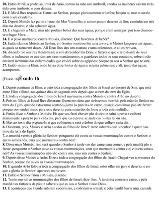 20. Então Miriã, a profetisa, irmã de Arão, tomou na mão um tamboril, e todas as mulheres saíram atrás
dela com tamboris, e com danças.
21. E Miriã lhes respondia: Cantai ao Senhor, porque gloriosamente triunfou; lançou no mar o cavalo
com o seu cavaleiro.
22. Depois Moisés fez partir a Israel do Mar Vermelho, e saíram para o deserto de Sur; caminharam três
dias no deserto, e não acharam água.
23. E chegaram a Mara, mas não podiam beber das suas águas, porque eram amargas; por isso chamou-
se o lugar Mara.
24. E o povo murmurou contra Moisés, dizendo: Que havemos de beber?
25. Então clamou Moisés ao Senhor, e o Senhor mostrou-lhe uma árvore, e Moisés lançou-a nas águas,
as quais se tornaram doces. Ali Deus lhes deu um estatuto e uma ordenança, e ali os provou,
26. dizendo: Se ouvires atentamente a voz do Senhor teu Deus, e fizeres o que é reto diante de seus
olhos, e inclinares os ouvidos aos seus mandamentos, e guardares todos os seus estatutos, sobre ti não
enviarei nenhuma das enfermidades que enviei sobre os egípcios; porque eu sou o Senhor que te sara.
27. Então vieram a Elim, onde havia doze fontes de água e setenta palmeiras; e ali, junto das águas,
acamparam.

[Êxodo 16]Êxodo      16
1. Depois partiram de Elim; e veio toda a congregação dos filhos de Israel ao deserto de Sim, que está
entre Elim e Sinai, aos quinze dias do segundo mês depois que saíram da terra do Egito.
2. E toda a congregação dos filhos de Israel murmurou contra Moisés e contra Arão no deserto.
3. Pois os filhos de Israel lhes disseram: Quem nos dera que tivéssemos morrido pela mão do Senhor na
terra do Egito, quando estávamos sentados junto às panelas de carne, quando comíamos pão até fartar!
porque nos tendes tirado para este deserto, para matardes de fome a toda esta multidão.
4. Então disse o Senhor a Moisés: Eis que vos farei chover pão do céu; e sairá o povo e colherá
diariamente a porção para cada dia, para que eu o prove se anda em minha lei ou não.
5. Mas ao sexto dia prepararão o que colherem; e será o dobro do que colhem cada dia.
6. Disseram, pois, Moisés e Arão a todos os filhos de Israel: tarde sabereis que o Senhor é quem vos
tirou da terra do Egito,
7. e amanhã vereis a glória do Senhor, porquanto ele ouviu as vossas murmurações contra o Senhor; e
quem somos nós, para que murmureis contra nós?
8. Disse mais Moisés: Isso será quando o Senhor à tarde vos der carne para comer, e pela manhã pão a
fartar, porquanto o Senhor ouve as vossas murmurações, com que murmurais contra ele; e quem somos
nós? As vossas murmurações não são contra nós, mas sim contra o Senhor.
9. Depois disse Moisés a Arão: Dize a toda a congregação dos filhos de Israel: Chegai-vos à presença do
Senhor, porque ele ouviu as vossas murmurações.
10. E quando Arão falou a toda a congregação dos filhos de Israel, estes olharam para o deserto, e eis
que a glória do Senhor, apareceu na nuvem.
11. Então o Senhor falou a Moisés, dizendo:
12. Tenho ouvido as murmurações dos filhos de Israel; dize-lhes: À tardinha comereis carne, e pela
manhã vos fartareis de pão; e sabereis que eu sou o Senhor vosso Deus.
13. E aconteceu que à tarde subiram codornizes, e cobriram o arraial; e pela manhã havia uma camada
 