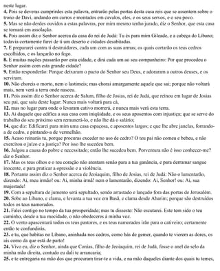 neste lugar.
4. Pois se deveras cumprirdes esta palavra, entrarão pelas portas desta casa reis que se assentem sobre o
trono de Davi, andando em carros e montados em cavalos, eles, e os seus servos, e o seu povo.
5. Mas se não derdes ouvidos a estas palavras, por mim mesmo tenho jurado, diz o Senhor, que esta casa
se tornará em assolação.
6. Pois assim diz o Senhor acerca da casa do rei de Judá: Tu és para mim Gileade, e a cabeça do Líbano;
todavia certamente farei de ti um deserto e cidades desabitadas.
7. E prepararei contra ti destruidores, cada um com as suas armas; os quais cortarão os teus cedros
escolhidos, e os lançarão no fogo.
8. E muitas nações passarão por esta cidade, e dirá cada um ao seu companheiro: Por que procedeu o
Senhor assim com esta grande cidade?
9. Então responderão: Porque deixaram o pacto do Senhor seu Deus, e adoraram a outros deuses, e os
serviram.
10. Não choreis o morto, nem o lastimeis; mas chorai amargamente aquele que sai; porque não voltará
mais, nem verá a terra onde nasceu.
11. Pois assim diz o Senhor acerca de Salum, filho de Josias, rei de Judá, que reinou em lugar de Josias
seu pai, que saiu deste lugar: Nunca mais voltará para cá,
12. mas no lugar para onde o levaram cativo morrerá, e nunca mais verá esta terra.
13. Ai daquele que edifica a sua casa com iniqüidade, e os seus aposentos com injustiça; que se serve do
trabalho do seu próximo sem remunerá-lo, e não lhe dá o salário;
14. que diz: Edificarei para mim uma casa espaçosa, e aposentos largos; e que lhe abre janelas, forrando-
a de cedro, e pintando-a de vermelhão.
15. Acaso reinarás tu, porque procuras exceder no uso de cedro? O teu pai não comeu e bebeu, e não
exercitou o juízo e a justiça? Por isso lhe sucedeu bem.
16. Julgou a causa do pobre e necessitado; então lhe sucedeu bem. Porventura não é isso conhecer-me?
diz o Senhor.
17. Mas os teus olhos e o teu coração não atentam senão para a tua ganância, e para derramar sangue
inocente, e para praticar a opressão e a violência.
18. Portanto assim diz o Senhor acerca de Jeoiaquim, filho de Josias, rei de Judá: Não o lamentarão,
dizendo: Ai, meu irmão! ou: Ai, minha irmã! nem o lamentarão, dizendo: Ai, Senhor! ou: Ai, sua
majestade!
19. Com a sepultura de jumento será sepultado, sendo arrastado e lançado fora das portas de Jerusalém.
20. Sobe ao Líbano, e clama, e levanta a tua voz em Basã, e clama desde Abarim; porque são destruídos
todos os teus namorados.
21. Falei contigo no tempo da tua prosperidade; mas tu disseste: Não escutarei. Este tem sido o teu
caminho, desde a tua mocidade, o não obedeceres à minha voz.
22. O vento apascentará todos os teus pastores, e os teus namorados irão para o cativeiro; certamente
então te confundirás,
23. e tu, que habitas no Líbano, aninhada nos cedros, como hás de gemer, quando te vierem as dores, os
ais como da que está de parto!
24. Vivo eu, diz o Senhor, ainda que Conias, filho de Jeoiaquim, rei de Judá, fosse o anel do selo da
minha mão direita, contudo eu dali te arrancaria;
25. e te entregaria na mão dos que procuram tirar-te a vida, e na mão daqueles diante dos quais tu temes,
 