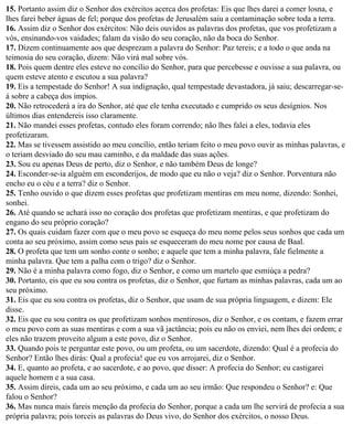 15. Portanto assim diz o Senhor dos exércitos acerca dos profetas: Eis que lhes darei a comer losna, e
lhes farei beber águas de fel; porque dos profetas de Jerusalém saiu a contaminação sobre toda a terra.
16. Assim diz o Senhor dos exércitos: Não deis ouvidos as palavras dos profetas, que vos profetizam a
vós, ensinando-vos vaidades; falam da visão do seu coração, não da boca do Senhor.
17. Dizem continuamente aos que desprezam a palavra do Senhor: Paz tereis; e a todo o que anda na
teimosia do seu coração, dizem: Não virá mal sobre vós.
18. Pois quem dentre eles esteve no concílio do Senhor, para que percebesse e ouvisse a sua palavra, ou
quem esteve atento e escutou a sua palavra?
19. Eis a tempestade do Senhor! A sua indignação, qual tempestade devastadora, já saiu; descarregar-se-
á sobre a cabeça dos ímpios.
20. Não retrocederá a ira do Senhor, até que ele tenha executado e cumprido os seus desígnios. Nos
últimos dias entendereis isso claramente.
21. Não mandei esses profetas, contudo eles foram correndo; não lhes falei a eles, todavia eles
profetizaram.
22. Mas se tivessem assistido ao meu concílio, então teriam feito o meu povo ouvir as minhas palavras, e
o teriam desviado do seu mau caminho, e da maldade das suas ações.
23. Sou eu apenas Deus de perto, diz o Senhor, e não também Deus de longe?
24. Esconder-se-ia alguém em esconderijos, de modo que eu não o veja? diz o Senhor. Porventura não
encho eu o céu e a terra? diz o Senhor.
25. Tenho ouvido o que dizem esses profetas que profetizam mentiras em meu nome, dizendo: Sonhei,
sonhei.
26. Até quando se achará isso no coração dos profetas que profetizam mentiras, e que profetizam do
engano do seu próprio coração?
27. Os quais cuidam fazer com que o meu povo se esqueça do meu nome pelos seus sonhos que cada um
conta ao seu próximo, assim como seus pais se esqueceram do meu nome por causa de Baal.
28. O profeta que tem um sonho conte o sonho; e aquele que tem a minha palavra, fale fielmente a
minha palavra. Que tem a palha com o trigo? diz o Senhor.
29. Não é a minha palavra como fogo, diz o Senhor, e como um martelo que esmiúça a pedra?
30. Portanto, eis que eu sou contra os profetas, diz o Senhor, que furtam as minhas palavras, cada um ao
seu próximo.
31. Eis que eu sou contra os profetas, diz o Senhor, que usam de sua própria linguagem, e dizem: Ele
disse.
32. Eis que eu sou contra os que profetizam sonhos mentirosos, diz o Senhor, e os contam, e fazem errar
o meu povo com as suas mentiras e com a sua vã jactância; pois eu não os enviei, nem lhes dei ordem; e
eles não trazem proveito algum a este povo, diz o Senhor.
33. Quando pois te perguntar este povo, ou um profeta, ou um sacerdote, dizendo: Qual é a profecia do
Senhor? Então lhes dirás: Qual a profecia! que eu vos arrojarei, diz o Senhor.
34. E, quanto ao profeta, e ao sacerdote, e ao povo, que disser: A profecia do Senhor; eu castigarei
aquele homem e a sua casa.
35. Assim direis, cada um ao seu próximo, e cada um ao seu irmão: Que respondeu o Senhor? e: Que
falou o Senhor?
36. Mas nunca mais fareis menção da profecia do Senhor, porque a cada um lhe servirá de profecia a sua
própria palavra; pois torceis as palavras do Deus vivo, do Senhor dos exércitos, o nosso Deus.
 
