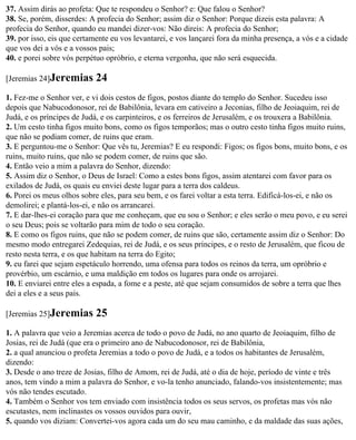37. Assim dirás ao profeta: Que te respondeu o Senhor? e: Que falou o Senhor?
38. Se, porém, disserdes: A profecia do Senhor; assim diz o Senhor: Porque dizeis esta palavra: A
profecia do Senhor, quando eu mandei dizer-vos: Não direis: A profecia do Senhor;
39. por isso, eis que certamente eu vos levantarei, e vos lançarei fora da minha presença, a vós e a cidade
que vos dei a vós e a vossos pais;
40. e porei sobre vós perpétuo opróbrio, e eterna vergonha, que não será esquecida.

[Jeremias 24]Jeremias       24
1. Fez-me o Senhor ver, e vi dois cestos de figos, postos diante do templo do Senhor. Sucedeu isso
depois que Nabucodonosor, rei de Babilônia, levara em cativeiro a Jeconias, filho de Jeoiaquim, rei de
Judá, e os príncipes de Judá, e os carpinteiros, e os ferreiros de Jerusalém, e os trouxera a Babilônia.
2. Um cesto tinha figos muito bons, como os figos temporãos; mas o outro cesto tinha figos muito ruins,
que não se podiam comer, de ruins que eram.
3. E perguntou-me o Senhor: Que vês tu, Jeremias? E eu respondi: Figos; os figos bons, muito bons, e os
ruins, muito ruins, que não se podem comer, de ruins que são.
4. Então veio a mim a palavra do Senhor, dizendo:
5. Assim diz o Senhor, o Deus de Israel: Como a estes bons figos, assim atentarei com favor para os
exilados de Judá, os quais eu enviei deste lugar para a terra dos caldeus.
6. Porei os meus olhos sobre eles, para seu bem, e os farei voltar a esta terra. Edificá-los-ei, e não os
demolirei; e plantá-los-ei, e não os arrancarei.
7. E dar-lhes-ei coração para que me conheçam, que eu sou o Senhor; e eles serão o meu povo, e eu serei
o seu Deus; pois se voltarão para mim de todo o seu coração.
8. E como os figos ruins, que não se podem comer, de ruins que são, certamente assim diz o Senhor: Do
mesmo modo entregarei Zedequias, rei de Judá, e os seus príncipes, e o resto de Jerusalém, que ficou de
resto nesta terra, e os que habitam na terra do Egito;
9. eu farei que sejam espetáculo horrendo, uma ofensa para todos os reinos da terra, um opróbrio e
provérbio, um escárnio, e uma maldição em todos os lugares para onde os arrojarei.
10. E enviarei entre eles a espada, a fome e a peste, até que sejam consumidos de sobre a terra que lhes
dei a eles e a seus pais.

[Jeremias 25]Jeremias       25
1. A palavra que veio a Jeremias acerca de todo o povo de Judá, no ano quarto de Jeoiaquim, filho de
Josias, rei de Judá (que era o primeiro ano de Nabucodonosor, rei de Babilônia,
2. a qual anunciou o profeta Jeremias a todo o povo de Judá, e a todos os habitantes de Jerusalém,
dizendo:
3. Desde o ano treze de Josias, filho de Amom, rei de Judá, até o dia de hoje, período de vinte e três
anos, tem vindo a mim a palavra do Senhor, e vo-la tenho anunciado, falando-vos insistentemente; mas
vós não tendes escutado.
4. Também o Senhor vos tem enviado com insistência todos os seus servos, os profetas mas vós não
escutastes, nem inclinastes os vossos ouvidos para ouvir,
5. quando vos diziam: Convertei-vos agora cada um do seu mau caminho, e da maldade das suas ações,
 