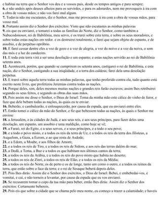 e habitai na terra que o Senhor vos deu e a vossos pais, desde os tempos antigos e para sempre;
6. e não andeis após deuses alheios para os servirdes, e para os adorardes, nem me provoqueis à ira com
a obra de vossas mãos; e não vos farei mal algum.
7. Todavia não me escutastes, diz o Senhor, mas me provocastes à ira com a obra de vossas mãos, para
vosso mal.
8. Portanto assim diz o Senhor dos exércitos: Visto que não escutastes as minhas palavras
9. eis que eu enviarei, e tomarei a todas as famílias do Norte, diz o Senhor, como também a
Nabucodonosor, rei de Babilônia, meu servo, e os trarei sobre esta terra, e sobre os seus moradores, e
sobre todas estas nações em redor. e os destruirei totalmente, e farei que sejam objeto de espanto, e de
assobio, e de perpétuo opróbrio.
10. E farei cessar dentre eles a voz de gozo e a voz de alegria, a voz do noivo e a voz da noiva, o som
das mós e a luz do candeeiro.
11. E toda esta terra virá a ser uma desolação e um espanto; e estas nações servirão ao rei de Babilônia
setenta anos.
12. Acontecerá, porém, que quando se cumprirem os setenta anos, castigarei o rei de Babilônia, e esta
nação, diz o Senhor, castigando a sua iniqüidade, e a terra dos caldeus; farei dela uma desolação
perpetua.
13. E trarei sobre aquela terra todas as minhas palavras, que tenho proferido contra ela, tudo quanto está
escrito neste livro, que profetizou Jeremias contra todas as nações.
14. Porque deles, sim, deles mesmos muitas nações e grandes reis farão escravos; assim lhes retribuirei
segundo os seus feitos, e segundo as obras das suas mãos.
15. Pois assim me disse o Senhor, o Deus de Israel: Toma da minha mão este cálice do vinho de furor, e
faze que dele bebam todas as nações, às quais eu te enviar.
16. Beberão, e cambalearão, e enlouquecerão, por causa da espada, que eu enviarei entre eles.
17. Então tomei o cálice da mão do Senhor, e fiz que bebessem todas as nações, às quais o Senhor me
enviou:
18. a Jerusalém, e às cidades de Judá, e aos seus reis, e aos seus príncipes, para fazer deles uma
desolação, um espanto, um assobio e uma maldição, como hoje se vê;
19. a Faraó, rei do Egito, e a seus servos, e a seus príncipes, e a todo o seu povo;
20. e a todo o povo misto, e a todos os reis da terra de Uz, e a todos os reis da terra dos filisteus, a
Asquelom, a Gaza, a Ecrom, e ao que resta de Asdode;
21. e a Edom, a Moabe, e aos filhos de Amom;
22. e a todos os reis de Tiro, e a todos os reis de Sidom, e aos reis das terras dalém do mar;
23. a Dedã, a Tema, a Buz e a todos os que habitam nos últimos cantos da terra;
24. a todos os reis da Arábia, e a todos os reis do povo misto que habita no deserto;
25. a todos os reis de Zinri, a todos os reis de Elão, e a todos os reis da Média;
26. a todos os reis do Norte, os de perto e os de longe, tanto um como o outro, e a todos os reinos da
terra, que estão sobre a face da terra; e o rei de Sesaque beberá depois deles.
27. Pois lhes dirás: Assim diz o Senhor dos exércitos, o Deus de Israel: Bebei, e embebedai-vos, e
vomitai, e caí, e não torneis a levantar, por causa da espada que eu vos enviarei.
28. Se recusarem tomar o copo da tua mão para beber, então lhes dirás: Assim diz o Senhor dos
exércitos: Certamente bebereis.
29. Pois eis que sobre a cidade que se chama pelo meu nome, eu começo a trazer a calamidade; e haveis
 