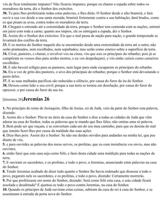 vós de ficar totalmente impunes? Não ficareis impunes; porque eu chamo a espada sobre todos os
moradores da terra, diz o Senhor dos exércitos.
30. Tu pois lhes profetizarás todas estas palavras, e lhes dirás: O Senhor desde o alto bramirá, e fará
ouvir a sua voz desde a sua santa morada; bramirá fortemente contra a sua habitação; dará brados, como
os que pisam as uvas, contra todos os moradores da terra.
31. Chegará o estrondo até a extremidade da terra, porque o Senhor tem contenda com as nações, entrará
em juízo com toda a carne; quanto aos ímpios, ele os entregará a espada, diz o Senhor.
32. Assim diz o Senhor dos exércitos: Eis que o mal passa de nação para nação, e grande tempestade se
levantará dos confins da terra.
33. E os mortos do Senhor naquele dia se encontrarão desde uma extremidade da terra até a outra; não
serão pranteados, nem recolhidos, nem sepultados; mas serão como esterco sobre a superfície da terra.
34. Uivai, pastores, e clamai; e revolvei-vos na cinza, vós que sois os principais do rebanho; pois já se
cumpriram os vossos dias para serdes mortos, e eu vos despedaçarei, e vós então caireis como carneiros
escolhidos.
35. E não haverá refúgio para os pastores, nem lugar para onde escaparem os principais do rebanho.
36. Eis a voz de grito dos pastores, o uivo dos principais do rebanho; porque o Senhor está devastando o
pasto deles.
37. E as suas malhadas pacíficas são reduzidas a silêncio, por causa do furor da ira do Senhor.
38. Deixou como leão o seu covil; porque a sua terra se tornou em desolação, por causa do furor do
opressor, e por causa do furor da sua ira.

[Jeremias 26]Jeremias       26
1. No princípio do reino de Jeoiaquim, filho de Josias, rei de Judá, veio da parte do Senhor esta palavra,
dizendo:
2. Assim diz o Senhor: Põe-te no átrio da casa do Senhor e dize a todas as cidades de Judá que vêm
adorar na casa do Senhor, todas as palavras que te mando que lhes fales; não omitas uma só palavra.
3. Bem pode ser que ouçam, e se convertam cada um do seu mau caminho, para que eu desista do mal
que intento fazer-lhes por causa da maldade das suas ações.
4. Dize-lhes pois: Assim diz o Senhor: Se não me derdes ouvidos para andardes na minha lei, que pus
diante de vós,
5. e para ouvirdes as palavras dos meus servos, os profetas, que eu com insistência vos envio, mas não
ouvistes;
6. então farei que esta casa seja como Siló, e farei desta cidade uma maldição para todas as nações da
terra.
7. E ouviram os sacerdotes, e os profetas, e todo o povo, a Jeremias, anunciando estas palavras na casa
do Senhor.
8. Tendo Jeremias acabado de dizer tudo quanto o Senhor lhe havia ordenado que dissesse a todo o
povo, pegaram nele os sacerdotes, e os profetas, e todo o povo, dizendo: Certamente morrerás.
9. Por que profetizaste em nome do Senhor, dizendo: Será como Siló esta casa, e esta cidade ficará
assolada e desabitada? E ajuntou-se todo o povo contra Jeremias, na casa do Senhor.
10. Quando os príncipes de Judá ouviram estas coisas, subiram da casa do rei à casa do Senhor, e se
assentaram à entrada da porta nova do Senhor.
 