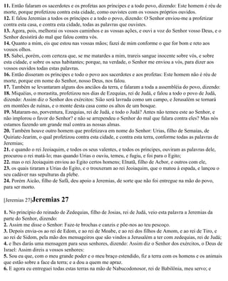 11. Então falaram os sacerdotes e os profetas aos príncipes e a todo povo, dizendo: Este homem é réu de
morte, porque profetizou contra esta cidade, como ouvistes com os vossos próprios ouvidos.
12. E falou Jeremias a todos os príncipes e a todo o povo, dizendo: O Senhor enviou-me a profetizar
contra esta casa, e contra esta cidade, todas as palavras que ouvistes.
13. Agora, pois, melhorai os vossos caminhos e as vossas ações, e ouvi a voz do Senhor vosso Deus, e o
Senhor desistirá do mal que falou contra vós.
14. Quanto a mim, eis que estou nas vossas mãos; fazei de mim conforme o que for bom e reto aos
vossos olhos.
15. Sabei, porém, com certeza que, se me matardes a mim, trareis sangue inocente sobre vós, e sobre
esta cidade, e sobre os seus habitantes; porque, na verdade, o Senhor me enviou a vós, para dizer aos
vossos ouvidos todas estas palavras.
16. Então disseram os príncipes e todo o povo aos sacerdotes e aos profetas: Este homem não é réu de
morte, porque em nome do Senhor, nosso Deus, nos falou.
17. Também se levantaram alguns dos anciãos da terra, e falaram a toda a assembléia do povo, dizendo:
18. Miquéias, o morastita, profetizou nos dias de Ezequias, rei de Judá, e falou a todo o povo de Judá,
dizendo: Assim diz o Senhor dos exércitos: Sião será lavrada como um campo, e Jerusalém se tornará
em montões de ruínas, e o monte desta casa como os altos de um bosque.
19. Mataram-no, porventura, Ezequias, rei de Judá, e todo o Judá? Antes não temeu este ao Senhor, e
não implorou o favor do Senhor? e não se arrependeu o Senhor do mal que falara contra eles? Mas nós
estamos fazendo um grande mal contra as nossas almas.
20. Também houve outro homem que profetizava em nome do Senhor: Urias, filho de Semaías, de
Quiriate-Jearim, o qual profetizou contra esta cidade, e contra esta terra, conforme todas as palavras de
Jeremias;
21. e quando o rei Jeoiaquim, e todos os seus valentes, e todos os príncipes, ouviram as palavras dele,
procurou o rei matá-lo; mas quando Urias o ouviu, temeu, e fugiu, e foi para o Egito;
22. mas o rei Jeoiaquim enviou ao Egito certos homens; Elnatã, filho de Acbor, e outros com ele,
23. os quais tiraram a Urias do Egito, e o trouxeram ao rei Jeoiaquim, que o matou à espada, e lançou o
seu cadáver nas sepulturas da plebe.
24. Porém Aicão, filho de Safã, deu apoio a Jeremias, de sorte que não foi entregue na mão do povo,
para ser morto.

[Jeremias 27]Jeremias      27
1. No princípio do reinado de Zedequias, filho de Josias, rei de Judá, veio esta palavra a Jeremias da
parte do Senhor, dizendo:
2. Assim me disse o Senhor: Faze-te brochas e canzis e põe-nos ao teu pescoço.
3. Depois envia-os ao rei de Edom, e ao rei de Moabe, e ao rei dos filhos de Amom, e ao rei de Tiro, e
ao rei de Sidom, pela mão dos mensageiros que são vindos a Jerusalém a ter com zedequias, rei de Judá;
4. e lhes darás uma mensagem para seus senhores, dizendo: Assim diz o Senhor dos exércitos, o Deus de
Israel: Assim direis a vossos senhores:
5. Sou eu que, com o meu grande poder e o meu braço estendido, fiz a terra com os homens e os animais
que estão sobre a face da terra; e a dou a quem me apraz.
6. E agora eu entreguei todas estas terras na mão de Nabucodonosor, rei de Babilônia, meu servo; e
 