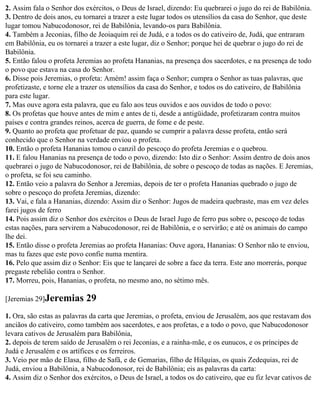2. Assim fala o Senhor dos exércitos, o Deus de Israel, dizendo: Eu quebrarei o jugo do rei de Babilônia.
3. Dentro de dois anos, eu tornarei a trazer a este lugar todos os utensílios da casa do Senhor, que deste
lugar tomou Nabucodonosor, rei de Babilônia, levando-os para Babilônia.
4. Também a Jeconias, filho de Jeoiaquim rei de Judá, e a todos os do cativeiro de, Judá, que entraram
em Babilônia, eu os tornarei a trazer a este lugar, diz o Senhor; porque hei de quebrar o jugo do rei de
Babilônia.
5. Então falou o profeta Jeremias ao profeta Hananias, na presença dos sacerdotes, e na presença de todo
o povo que estava na casa do Senhor.
6. Disse pois Jeremias, o profeta: Amém! assim faça o Senhor; cumpra o Senhor as tuas palavras, que
profetizaste, e torne ele a trazer os utensílios da casa do Senhor, e todos os do cativeiro, de Babilônia
para este lugar.
7. Mas ouve agora esta palavra, que eu falo aos teus ouvidos e aos ouvidos de todo o povo:
8. Os profetas que houve antes de mim e antes de ti, desde a antigüidade, profetizaram contra muitos
países e contra grandes reinos, acerca de guerra, de fome e de peste.
9. Quanto ao profeta que profetuar de paz, quando se cumprir a palavra desse profeta, então será
conhecido que o Senhor na verdade enviou o profeta.
10. Então o profeta Hananias tomou o canzil do pescoço do profeta Jeremias e o quebrou.
11. E falou Hananias na presença de todo o povo, dizendo: Isto diz o Senhor: Assim dentro de dois anos
quebrarei o jugo de Nabucodonosor, rei de Babilônia, de sobre o pescoço de todas as nações. E Jeremias,
o profeta, se foi seu caminho.
12. Então veio a palavra do Senhor a Jeremias, depois de ter o profeta Hananias quebrado o jugo de
sobre o pescoço do profeta Jeremias, dizendo:
13. Vai, e fala a Hananias, dizendo: Assim diz o Senhor: Jugos de madeira quebraste, mas em vez deles
farei jugos de ferro
14. Pois assim diz o Senhor dos exércitos o Deus de Israel Jugo de ferro pus sobre o, pescoço de todas
estas nações, para servirem a Nabucodonosor, rei de Babilônia, e o servirão; e até os animais do campo
lhe dei.
15. Então disse o profeta Jeremias ao profeta Hananias: Ouve agora, Hananias: O Senhor não te enviou,
mas tu fazes que este povo confie numa mentira.
16. Pelo que assim diz o Senhor: Eis que te lançarei de sobre a face da terra. Este ano morrerás, porque
pregaste rebelião contra o Senhor.
17. Morreu, pois, Hananias, o profeta, no mesmo ano, no sétimo mês.

[Jeremias 29]Jeremias       29
1. Ora, são estas as palavras da carta que Jeremias, o profeta, enviou de Jerusalém, aos que restavam dos
anciãos do cativeiro, como também aos sacerdotes, e aos profetas, e a todo o povo, que Nabucodonosor
levara cativos de Jerusalém para Babilônia,
2. depois de terem saído de Jerusalém o rei Jeconias, e a rainha-mãe, e os eunucos, e os príncipes de
Judá e Jerusalém e os artífices e os ferreiros.
3. Veio por mão de Elasa, filho de Safã, e de Gemarias, filho de Hilquias, os quais Zedequias, rei de
Judá, enviou a Babilônia, a Nabucodonosor, rei de Babilônia; eis as palavras da carta:
4. Assim diz o Senhor dos exércitos, o Deus de Israel, a todos os do cativeiro, que eu fiz levar cativos de
 