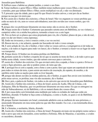 Jerusalém para Babilônia:
5. Edificai casas e habitai-as; plantai jardins, e comei o seu fruto.
6. Tomai mulheres e gerai filhos e filhas; também tomai mulheres para vossos filhos, e dai vossas filhas
a maridos, para que tenham filhos e filhas; assim multiplicai-vos ali, e não vos diminuais.
7. E procurai a paz da cidade, para a qual fiz que fôsseis levados cativos, e orai por ela ao Senhor:
porque na sua paz vós tereis paz.
8. Pois assim diz o Senhor dos exércitos, o Deus de Israel: Não vos enganem os vossos profetas que
estão no meio de vós, nem os vossos adivinhadores; nem deis ouvidos aos vossos sonhos, que vós
sonhais;
9. porque eles vos profetizam falsamente em meu nome; não os enviei, diz o Senhor.
10. Porque assim diz o Senhor: Certamente que passados setenta anos em Babilônia, eu vos visitarei, e
cumprirei sobre vós a minha boa palavra, tornando a trazer-vos a este lugar.
11. Pois eu bem sei os planos que estou projetando para vós, diz o Senhor; planos de paz, e não de mal,
para vos dar um futuro e uma esperança.
12. Então me invocareis, e ireis e orareis a mim, e eu vos ouvirei.
13. Buscar-me-eis, e me achareis, quando me buscardes de todo o vosso coração.
14. E serei achado de vós, diz o Senhor, e farei voltar os vossos cativos, e congregarvos-ei de todas as
nações, e de todos os lugares para onde vos lancei, diz o Senhor; e tornarei a trazer-vos ao lugar de onde
vos transportei.
15. Porque dizeis: O Senhor nos levantou profetas em Babilônia;
16. portanto assim diz o Senhor a respeito do rei que se assenta no trono de Davi, e de todo o povo que
habita nesta cidade, vossos irmãos, que não saíram convosco para o cativeiro;
17. assim diz o Senhor dos exércitos: Eis que enviarei entre eles a espada, a fome e a peste e fá-los-ei
como a figos péssimos, que não se podem comer, de ruins que são.
18. E persegui-los-ei com a espada, com a fome e com a peste; farei que sejam um espetáculo de terror
para todos os reinos da terra, e para serem um motivo de execração, de espanto, de assobio, e de
opróbrio entre todas as nações para onde os tiver lançado,
19. porque não deram ouvidos às minhas palavras, diz o Senhor, as quais lhes enviei com insistência
pelos meus servos, os profetas; mas vós não escutastes, diz o Senhor.
20. Ouvi, pois, a palavra do Senhor, vós todos os do cativeiro que enviei de Jerusalém para Babilônia.
21. Assim diz o Senhor dos exércitos, o Deus de Israel, acerca de Acabe, filho de Colaías, e de
Zedequias, filho de Maaséias, que vos profetizam falsamente em meu nome: Eis que os entregarei na
mão de Nabucodonosor, rei de Babilônia, e ele os matará diante dos vossos olhos.
22. E por causa deles será formulada uma maldição por todos os exilados de Judá que estão em
Babilônia, dizendo: O Senhor te faça como a Zedequias, e como a Acabe, os quais o rei de Babilônia
assou no fogo;
23. porque fizeram insensatez em Israel, cometendo adultério com as mulheres de seus próximos, e
anunciando falsamente em meu nome palavras que não lhes mandei. Eu o sei, e sou testemunha disso,
diz o Senhor.
24. E a Semaías, o neelamita, falarás, dizendo:
25. Assim diz o Senhor dos exércitos, o Deus de Israel: Porquanto enviaste em teu próprio nome cartas a
todo o povo que está em Jerusalém, como também a Sofonias, filho de Maaséias, o sacerdote, e a todos
os sacerdotes, dizendo:
 