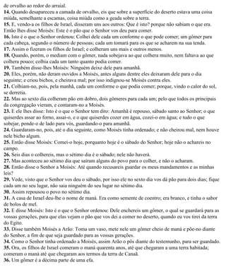de orvalho ao redor do arraial.
14. Quando desapareceu a camada de orvalho, eis que sobre a superfície do deserto estava uma coisa
miúda, semelhante a escamas, coisa miúda como a geada sobre a terra.
15. E, vendo-a os filhos de Israel, disseram uns aos outros: Que é isto? porque não sabiam o que era.
Então lhes disse Moisés: Este é o pão que o Senhor vos deu para comer.
16. Isto é o que o Senhor ordenou: Colhei dele cada um conforme o que pode comer; um gômer para
cada cabeça, segundo o número de pessoas; cada um tomará para os que se acharem na sua tenda.
17. Assim o fizeram os filhos de Israel; e colheram uns mais e outros menos.
18. Quando, porém, o mediam com o gômer, nada sobejava ao que colhera muito, nem faltava ao que
colhera pouco; colhia cada um tanto quanto podia comer.
19. Também disse-lhes Moisés: Ninguém deixe dele para amanhã.
20. Eles, porém, não deram ouvidos a Moisés, antes alguns dentre eles deixaram dele para o dia
seguinte; e criou bichos, e cheirava mal; por isso indignou-se Moisés contra eles.
21. Colhiam-no, pois, pela manhã, cada um conforme o que podia comer; porque, vindo o calor do sol,
se derretia.
22. Mas ao sexto dia colheram pão em dobro, dois gômeres para cada um; pelo que todos os principais
da congregação vieram, e contaram-no a Moisés.
23. E ele lhes disse: Isto é o que o Senhor tem dito: Amanhã é repouso, sábado santo ao Senhor; o que
quiserdes assar ao forno, assai-o, e o que quiserdes cozer em água, cozei-o em água; e tudo o que
sobejar, ponde-o de lado para vós, guardando-o para amanhã.
24. Guardaram-no, pois, até o dia seguinte, como Moisés tinha ordenado; e não cheirou mal, nem houve
nele bicho algum.
25. Então disse Moisés: Comei-o hoje, porquanto hoje é o sábado do Senhor; hoje não o achareis no
campo.
26. Seis dias o colhereis, mas o sétimo dia é o sábado; nele não haverá.
27. Mas aconteceu ao sétimo dia que saíram alguns do povo para o colher, e não o acharam.
28. Então disse o Senhor a Moisés: Até quando recusareis guardar os meus mandamentos e as minhas
leis?
29. Vede, visto que o Senhor vos deu o sábado, por isso ele no sexto dia vos dá pão para dois dias; fique
cada um no seu lugar, não saia ninguém do seu lugar no sétimo dia.
30. Assim repousou o povo no sétimo dia.
31. A casa de Israel deu-lhe o nome de maná. Era como semente de coentro; era branco, e tinha o sabor
de bolos de mel.
32. E disse Moisés: Isto é o que o Senhor ordenou: Dele enchereis um gômer, o qual se guardará para as
vossas gerações, para que elas vejam o pão que vos dei a comer no deserto, quando eu vos tirei da terra
do Egito.
33. Disse também Moisés a Arão: Toma um vaso, mete nele um gômer cheio de maná e põe-no diante
do Senhor, a fim de que seja guardado para as vossas gerações.
34. Como o Senhor tinha ordenado a Moisés, assim Arão o pôs diante do testemunho, para ser guardado.
35. Ora, os filhos de Israel comeram o maná quarenta anos, até que chegaram a uma terra habitada;
comeram o maná até que chegaram aos termos da terra de Canaã.
36. Um gômer é a décima parte de uma efa.
 