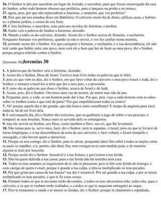 26. O Senhor te pôs por sacerdote em lugar de Jeoiada, o sacerdote, para que fosses encarregado da casa
do Senhor, sobre todo homem obsesso que profetiza, para o lançares na prisão e no tronco;
27. agora, pois, por que não repreendeste a Jeremias, o anatotita, que vos profetiza?
28. Pois que até nos mandou dizer em Babilônia: O cativeiro muito há de durar; edificai casas, e habitai-
as; e plantai jardins, e comei do seu fruto.
29. E lera Sofonias, o sacerdote, esta carta aos ouvidos de Jeremias, o profeta.
30. Então veio a palavra do Senhor a Jeremias, dizendo:
31. Manda a todos os do cativeiro, dizendo: Assim diz o Senhor acerca de Semaías, o neelamita:
Porquanto Semaías vos profetizou, quando eu não o enviei, e vos fez confiar numa mentira,
32. portanto assim diz o Senhor: Eis que castigarei a Semaías, o neelamita, e a sua descendência; ele não
terá varão que habite entre este povo, nem verá ele o bem que hei de fazer ao meu povo, diz o Senhor,
porque pregou rebelião contra o Senhor.

[Jeremias 30]Jeremias       30
1. A palavra que do Senhor veio a Jeremias, dizendo:
2. Assim diz o Senhor, Deus de Israel: Escreve num livro todas as palavras que te falei;
3. pois eis que vêm os dias, diz o Senhor, em que farei voltar do cativeiro o meu povo Israel e Judá, diz o
Senhor; e tornarei a trazê-los à terra que dei a seus pais, e a possuirão.
4. E estas são as palavras que disse o Senhor, acerca de Israel e de Judá.
5. Assim, pois, diz o Senhor: Ouvimos uma voz de tremor, de temor mas não de paz.
6. Perguntai, pois, e vede, se um homem pode dar à luz. Por que, pois, vejo a cada homem com as mãos
sobre os lombos como a que está de parto? Por que empalideceram todos os rostos?
7. Ah! porque aquele dia é tão grande, que não houve outro semelhante! É tempo de angústia para Jacó;
todavia, há de ser livre dela.
8. E será naquele dia, diz o Senhor dos exércitos, que eu quebrarei o jugo de sobre o seu pescoço, e
romperei as suas brochas. Nunca mais se servirão dele os estrangeiros;
9. mas ele servirá ao Senhor, seu Deus, como também a Davi, seu rei, que lhe levantarei.
10. Não temas pois tu, servo meu, Jacó, diz o Senhor, nem te espantes, ó Israel; pois eis que te livrarei de
terras longínquas, e à tua descendência da terra do seu cativeiro; e Jacó voltará, e ficará tranqüilo e
sossegado, e não haverá quem o atemorize.
11. Porque eu sou contigo, diz o Senhor, para te salvar; porquanto darei fim cabal a todas as nações entre
as quais te espalhei; a ti, porém, não darei fim, mas castigar-te-ei com medida justa, e de maneira
alguma te terei por inocente.
12. Porque assim diz o Senhor: Incurável é a tua fratura, e gravíssima a tua ferida.
13. Não há quem defenda a tua causa; para a tua ferida não há remédio nem cura.
14. Todos os teus amantes se esqueceram de ti; não te procuram; pois te feri com ferida de inimigo, e
com castigo de quem é cruel, porque é grande a tua culpa, e têm-se multiplicado os teus pecados.
15. Por que gritas por causa da tua fratura? tua dor é incurável. Por ser grande a tua culpa, e por se terem
multiplicado os teus pecados, é que te fiz estas coisas.
16. Portanto todos os que te devoram serão devorados, e todos os teus adversários irão, todos eles, para o
cativeiro; e os que te roubam serão roubados, e a todos os que te saqueiam entregarei ao saque.
17. Pois te restaurarei a saúde e te sararei as feridas, diz o Senhor; porque te chamaram a repudiada,
 