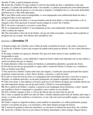 dizendo: É Sião, à qual já ninguém procura.
18. Assim diz o Senhor: Eis que acabarei o cativeiro das tendas de Jacó, e apiedarme-ei das suas
moradas; e a cidade será reedificada sobre o seu montão, e o palácio permanecerá como habitualmente.
19. E sairá deles ação de graças e a voz dos que se alegram; e multiplicá-los-ei, e não serão diminuídos;
glorificá-los-ei, e não serão apoucados.
20. E seus filhos serão como na antigüidade, e a sua congregação será estabelecida diante de mim, e
castigarei todos os seus opressores.
21. E o seu príncipe será deles, e o seu governador sairá do meio deles; e o farei aproximar, e ele se
chegará a mim. Pois quem por si mesmo ousaria chegar-se a mim? diz o Senhor.
22. E vós sereis o meu povo, e eu serei o vosso Deus.
23. Eis a tempestade do Senhor! A sua indignação já saiu, uma tempestade varredora; cairá cruelmente
sobre a cabeça dos ímpios.
24. Não retrocederá o furor da ira do Senhor, até que ele tenha executado, e até que tenha cumprido os
desígnios do seu coração. Nos últimos dias entendereis isso.

[Jeremias 31]Jeremias       31
1. Naquele tempo, diz o Senhor, serei o Deus de todas as famílias de Israel, e elas serão o meu povo.
2. Assim diz o Senhor: O povo que escapou da espada achou graça no deserto. Eu irei e darei descanso a
Israel.
3. De longe o Senhor me apareceu, dizendo: Pois que com amor eterno te amei, também com
benignidade te atraí.
4. De novo te edificarei, e serás edificada ó virgem de Israel! ainda serás adornada com os teus adufes, e
sairás nas danças dos que se alegram.
5. Ainda plantarás vinhas nos montes de Samária; os plantadores plantarão e gozarão dos frutos.
6. Pois haverá um dia em que gritarão os vigias sobre o monte de Efraim: Levantai-vos, e subamos a
Sião, ao Senhor nosso Deus.
7. Pois assim diz o Senhor: Cantai sobre Jacó com alegria, e exultai por causa da principal das nações;
proclamai, cantai louvores, e dizei: Salva, Senhor, o teu povo, o resto de Israel.
8. Eis que os trarei da terra do norte e os congregarei das extremidades da terra; e com eles os cegos e
aleijados, as mulheres grávidas e as de parto juntamente; em grande companhia voltarão para cá.
9. Virão com choro, e com súplicas os levarei; guiá-los-ei aos ribeiros de águas, por caminho direito em
que não tropeçarão; porque sou um pai para Israel, e Efraim é o meu primogênito.
10. Ouvi a palavra do Senhor, ó nações, e anunciai-a nas longínquas terras marítimas, e dizei: Aquele
que espalhou a Israel o congregará e o guardará, como o pastor ao seu rebanho.
11. Pois o Senhor resgatou a Jacó, e o livrou da mão do que era mais forte do que ele.
12. E virão, e cantarão de júbilo nos altos de Sião, e ficarão radiantes pelos bens do Senhor, pelo trigo, o
mosto, e o azeite, pelos cordeiros e os bezerros; e a sua vida será como um jardim regado, e nunca mais
desfalecerão.
13. Então a virgem se alegrará na dança, como também os mancebos e os velhos juntamente; porque
tornarei o seu pranto em gozo, e os consolarei, e lhes darei alegria em lugar de tristeza.
14. E saciarei de gordura a alma dos sacerdotes, e o meu povo se fartará dos meus bens, diz o Senhor.
15. Assim diz o Senhor: Ouviu-se um clamor em Ramá, lamentação e choro amargo. Raquel chora a
 