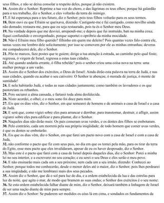 seus filhos, e não se deixa consolar a respeito deles, porque já não existem.
16. Assim diz o Senhor: Reprime a tua voz do choro, e das lágrimas os teus olhos; porque há galardão
para o teu trabalho, diz o Senhor, e eles voltarão da terra do inimigo.
17. E há esperança para o teu futuro, diz o Senhor; pois teus filhos voltarão para os seus termos.
18. Bem ouvi eu que Efraim se queixava, dizendo: Castigaste-me e fui castigado, como novilho ainda
não domado; restaura-me, para que eu seja restaurado, pois tu és o Senhor meu Deus.
19. Na verdade depois que me desviei, arrependi-me; e depois que fui instruído, bati na minha coxa;
fiquei confundido e envergonhado, porque suportei o opróbrio da minha mocidade.
20. Não é Efraim meu filho querido? filhinho em quem me deleito? Pois quantas vezes falo contra ele,
tantas vezes me lembro dele solicitamente; por isso se comovem por ele as minhas entranhas; deveras
me compadecerei dele, diz o Senhor.
21. Põe-te marcos, faze postes que te guiem; dirige a tua atenção à estrada, ao caminho pelo qual foste;
regressa, ó virgem de Israel, regressa a estas tuas cidades.
22. Até quando andarás errante, ó filha rebelde? pois o senhor criou uma coisa nova na terra: uma
mulher protege a um varão.
23. Assim diz o Senhor dos exércitos, o Deus de Israel: Ainda dirão esta palavra na terra de Judá, e nas
suas cidades, quando eu acabar o seu cativeiro: O Senhor te abençoe, ó morada de justiça, ó monte de
santidade!
24. E nela habitarão Judá, e todas as suas cidades juntamente; como também os lavradores e os que
pastoreiam os rebanhos.
25. Pois saciarei a alma cansada, e fartarei toda alma desfalecida.
26. Nisto acordei, e olhei; e o meu sono foi doce para mim.
27. Eis que os dias vêm, diz o Senhor, em que semearei de homens e de animais a casa de Israel e a casa
de Judá.
28. E será que, como vigiei sobre eles para arrancar e derribar, para transtornar, destruir, e afligir, assim
vigiarei sobre eles para edificar e para plantar, diz o Senhor.
29. Naqueles dias não dirão mais: Os pais comeram uvas verdes, e os dentes dos filhos se embotaram.
30. Pelo contrário, cada um morrerá pela sua própria iniqüidade; de todo homem que comer uvas verdes,
é que os dentes se embotarão.
31. Eis que os dias vêm, diz o Senhor, em que farei um pacto novo com a casa de Israel e com a casa de
Judá,
32. não conforme o pacto que fiz com seus pais, no dia em que os tomei pela mão, para os tirar da terra
do Egito, esse meu pacto que eles invalidaram, apesar de eu os haver desposado, diz o Senhor.
33. Mas este é o pacto que farei com a casa de Israel depois daqueles dias, diz o Senhor: Porei a minha
lei no seu interior, e a escreverei no seu coração; e eu serei o seu Deus e eles serão o meu povo.
34. E não ensinarão mais cada um a seu próximo, nem cada um a seu irmão, dizendo: Conhecei ao
Senhor; porque todos me conhecerão, desde o menor deles até o maior, diz o Senhor; pois lhes perdoarei
a sua iniqüidade, e não me lembrarei mais dos seus pecados.
35. Assim diz o Senhor, que dá o sol para luz do dia, e a ordem estabelecida da lua e das estrelas para
luz da noite, que agita o mar, de modo que bramem as suas ondas; o Senhor dos exércitos é o seu nome:
36. Se esta ordem estabelecida falhar diante de mim, diz o Senhor, deixará também a linhagem de Israel
de ser uma nação diante de mim para sempre.
37. Assim diz o Senhor: Se puderem ser medidos os céus lá em cima, e sondados os fundamentos da
 