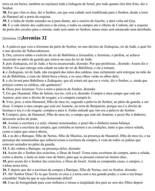 terra cá em baixo, também eu rejeitarei toda a linhagem de Israel, por tudo quanto eles têm feito, diz o
Senhor.
38. Eis que vêm os dias, diz o Senhor, em que esta cidade será reedificada para o Senhor, desde a torre
de Hananel até a porta da esquina.
39. E a linha de medir estender-se-á para diante, até o outeiro de Garebe, e dará volta até Goa.
40. E o vale inteiro dos cadáveres e da cinza, e todos os campos até o ribeiro de Cedrom, até a esquina
da porta dos cavalos para o oriente, tudo será santo ao Senhor; nunca mais será arrancado nem derribado.

[Jeremias 32]Jeremias      32
1. A palavra que veio a Jeremias da parte do Senhor, no ano décimo de Zedequias, rei de Judá, o qual foi
o ano dezoito de Nabucodonosor.
2. Ora, cercava então o exército do rei de Babilônia a Jerusalém; e Jeremias, o profeta, se achava
encerrado no pátio da guarda que estava na casa do rei de Judá;
3. pois Zedequias, rei de Judá, o havia encarcerado, dizendo: Por que profetizas , dizendo: Assim diz o
Senhor: Eis que entrego esta cidade na mão do rei de Babilônia, e ele a tomará;
4. e Zedequias, rei de Judá, não escapará das mãos dos caldeus, mas certamente será entregue na mão do
rei de Babilônia, e com ele falará boca a boca, e os seus olhos verão os olhos dele;
5. e ele levará para Babilônia a Zedequias, que ali estará até que eu o visite, diz o Senhor, e, ainda que
pelejeis contra os caldeus, não ganhareis?
6. Disse pois Jeremias: Veio a mim a palavra do Senhor, dizendo:
7. Eis que Hanamel, filho de Salum, teu tio, virá a ti, dizendo: Compra o meu campo que está em
Anatote, pois tens o direito de resgate; a ti compete comprá-lo.
8. Veio, pois, a mim Hanamel, filho de meu tio, segundo a palavra do Senhor, ao pátio da guarda, e me
disse: Compra o meu campo que está em Anatote, na terra de Benjamim; porque teu é o direito de
herança e teu é o de resgate; compra-o para ti. Então entendi que isto era a palavra do Senhor.
9. Comprei, pois, de Hanamel, filho de meu tio, o campo que está em Anatote; e pesei-lhe o dinheiro,
dezessete siclos de prata.
10. Assinei a escritura e a selei, chamei testemunhas, e pesei-lhe o dinheiro numa balança.
11. E tomei a escritura da compra, que continha os termos e as condições, tanto a que estava selada,
como a cópia que estava aberta,
12. e as dei a Baruque, filho de Nerias, filho de Maséias, na presença de Hanamel, filho de meu tio, e na
presença das testemunhas que subscreveram a escritura da compra, à vista de todos os judeus que
estavam sentados no pátio da guarda.
13. E dei ordem a Banique, na presença deles, dizendo:
14. Assim diz o Senhor dos exércitos, o Deus de Israel: Toma estas escrituras de compra, tanto a selada,
como a aberta, e mete-as num vaso de barro, para que se possam conservar muitos dias;
15. pois assim diz o Senhor dos exércitos, o Deus de Israel: Ainda se comprarão casas, e campos, e
vinhas nesta terra.
16. E depois que dei a escritura da compra a Banique, filho de Nerias, orei ao Senhor, dizendo:
17. Ah! Senhor Deus! És tu que fizeste os céus e a terra com o teu grande poder, e com o teu braço
estendido! Nada há que te seja demasiado difícil!
18. Usas de benignidade para com milhares e tornas a iniqüidade dos pais ao seio dos filhos depois
 