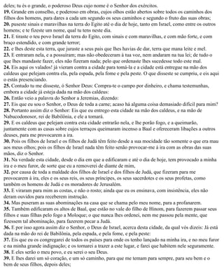 deles; tu és o grande, o poderoso Deus cujo nome é o Senhor dos exércitos.
19. Grande em conselho, e poderoso em obras, cujos olhos estão abertos sobre todos os caminhos dos
filhos dos homens, para dares a cada um segundo os seus caminhos e segundo o fruto das suas obras;
20. puseste sinais e maravilhas na terra do Egito até o dia de hoje, tanto em Israel, como entre os outros
homens; e te fizeste um nome, qual tu tens neste dia.
21. E tiraste o teu povo Israel da terra do Egito, com sinais e com maravilhas, e com mão forte, e com
braço estendido, e com grande terror;
22. e lhes deste esta terra, que juraste a seus pais que lhes havias de dar, terra que mana leite e mel.
23. E entraram nela, e a possuíram; mas não obedeceram à tua voz, nem andaram na tua lei; de tudo o
que lhes mandaste fazer, eles não fizeram nada; pelo que ordenaste lhes sucedesse todo este mal.
24. Eis aqui os valados! já vieram contra a cidade para tomá-la e a cidade está entregue na mão dos
caldeus que pelejam contra ela, pela espada, pela fome e pela peste. O que disseste se cumpriu, e eis aqui
o estás presenciando.
25. Contudo tu me disseste, ó Senhor Deus: Compra-te o campo por dinheiro, e chama testemunhas,
embora a cidade já esteja dada na mão dos caldeus:
26. Então veio a palavra do Senhor a Jeremias, dizendo:
27. Eis que eu sou o Senhor, o Deus de toda a carne; acaso há alguma coisa demasiado difícil para mim?
28. Portanto assim diz o Senhor: Eis que eu entrego esta cidade na mão dos caldeus, e na mão de
Nabucodonosor, rei de Babilônia, e ele a tomará.
29. E os caldeus que pelejam contra esta cidade entrarão nela, e lhe porão fogo, e a queimarão,
juntamente com as casas sobre cujos terraços queimaram incenso a Baal e ofereceram libações a outros
deuses, para me provocarem a ira.
30. Pois os filhos de Israel e os filhos de Judá têm feito desde a sua mocidade tão somente o que era mau
aos meus olhos; pois os filhos de Israel nada têm feito senão provocar-me à ira com as obras das suas
mãos, diz o Senhor.
31. Na verdade esta cidade, desde o dia em que a edificaram e até o dia de hoje, tem provocado a minha
ira e o meu furor, de sorte que eu a removerei de diante de mim,
32. por causa de toda a maldade dos filhos de Israel e dos filhos de Judá, que fizeram para me
provocarem à ira, eles e os seus reis, os seus príncipes, os seus sacerdotes e os seus profetas, como
também os homens de Judá e os moradores de Jerusalém.
33. E viraram para mim as costas, e não o rosto; ainda que eu os ensinava, com insistência, eles não
deram ouvidos para receberem instrução.
34. Mas puseram as suas abominações na casa que se chama pelo meu nome, para a profanarem.
35. Também edificaram os altos de Baal, que estão no vale do filho de Hinom, para fazerem passar seus
filhos e suas filhas pelo fogo a Moloque; o que nunca lhes ordenei, nem me passou pela mente, que
fizessem tal abominação, para fazerem pecar a Judá.
36. E por isso agora assim diz o Senhor, o Deus de Israel, acerca desta cidade, da qual vós dizeis: Já está
dada na mão do rei de Babilônia, pela espada, e pela fome, e pela peste:
37. Eis que eu os congregarei de todos os países para onde os tenho lançado na minha ira, e no meu furor
e na minha grande indignação; e os tornarei a trazer a este lugar, e farei que habitem nele seguramente.
38. E eles serão o meu povo, e eu serei o seu Deus.
39. E lhes darei um só coração, e um só caminho, para que me temam para sempre, para seu bem e o
bem de seus filhos, depois deles;
 