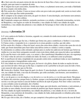 40. e farei com eles um pacto eterno de não me desviar de fazer-lhes o bem; e porei o meu temor no seu
coração, para que nunca se apartem de mim.
41. E alegrar-me-ei por causa deles, fazendo-lhes o bem; e os plantarei nesta terra, com toda a fidelidade
do meu coração e da minha alma.
42. Pois assim diz o Senhor: Como eu trouxe sobre este povo todo este grande mal, assim eu trarei sobre
eles todo o bem que lhes tenho prometido.
43. E comprar-se-ão campos nesta terra, da qual vós dizeis: E uma desolação, sem homens nem animais;
está entregue na mão dos caldeus.
44. Comprarão campos por dinheiro, assinarão escrituras e as selarão, e chamarão testemunhas, na terra
de Benjamim, e nos lugares ao redor de Jerusalém, e nas cidades de Judá e nas cidades da região
montanhosa, e nas cidades das planícies e nas cidades do Sul porque os farei voltar do cativeiro, diz o
Senhor.

[Jeremias 33]Jeremias       33
1. E veio a palavra do Senhor a Jeremias, segunda vez, estando ele ainda encarcerado no pátio da
guarda, dizendo:
2. Assim diz o Senhor que faz isto, o Senhor que forma isto, para o estabelecer; o Senhor é o seu nome.
3. Clama a mim, e responder-te-ei, e anunciar-te-ei coisas grandes e ocultas, que não sabes.
4. Pois assim diz o Senhor, o Deus de Israel, acerca das casas desta cidade, e acerca das casas dos reis de
Judá, que foram demolidas para fazer delas uma defesa contra os valados e contra a espada;
5. entrementes os caldeus estão entrando a pelejar para os encher de cadáveres de homens que ferirei na
minha ira e no meu furor; porquanto escondi o meu rosto desta cidade, por causa de toda a sua maldade.
6. Eis que lhe trarei a ela saúde e cura, e os sararei, e lhes manifestarei abundância de paz e de segurança.
7. E farei voltar do cativeiro os exilados de Judá e de Israel, e os edificarei como ao princípio.
8. E os purificarei de toda a iniqüidade do seu pecado contra mim; e perdoarei todas as suas iniqüidades,
com que pecaram e transgrediram contra mim.
9. E esta cidade me servirá de nome de gozo, de louvor e de glória, diante de todas as nações da terra
que ouvirem de todo o bem que eu lhe faço; e espantar-se-ão e perturbar-se-ão por causa de todo o bem,
e por causa de toda a paz que eu lhe dou.
10. Assim diz o Senhor: Neste lugar do qual vós dizeis: E uma desolação, sem homens nem animais,
sim, nas cidades de Judá, e nas ruas de Jerusalém, que estão assoladas, sem homens, sem moradores e
sem animais, ainda se ouvira
11. a voz de gozo e a voz de alegria, a voz de noivo e a voz de noiva, e a voz dos que dizem: Dai graças
ao Senhor dos exércitos, porque bom é o Senhor, porque a sua benignidade dura para sempre; também se
ouvirá a voz dos que trazem à casa do Senhor sacrifícios de ação de graças. Pois farei voltar a esta terra
os seus exilados como no princípio, diz o Senhor.
12. Assim diz o Senhor dos exércitos: Ainda neste lugar, que está deserto, sem homens, e sem animais, e
em todas as suas cidades, haverá uma morada de pastores que façam repousar aos seus rebanhos.
13. Nas cidades da região montanhosa, nas cidades das planícies, e nas cidades do sul, e na terra de
Benjamim, e nos contornos de Jerusalém, e nas cidades de Judá, ainda passarão os rebanhos pelas mãos
dos contadores, diz o Senhor.
14. Eis que vêm os dias, diz o Senhor, em que cumprirei a boa palavra que falei acerca da casa de Israel
 