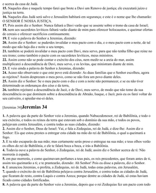 e acerca da casa de Judá.
15. Naqueles dias e naquele tempo farei que brote a Davi um Renovo de justiça; ele executará juízo e
justiça na terra.
16. Naqueles dias Judá será salvo e Jerusalém habitará em segurança; e este é o nome que lhe chamarão:
O SENHOR É NOSSA JUSTIÇA.
17. Pois assim diz o Senhor: Nunca faltará a Davi varão que se assente sobre o trono da casa de Israel;
18. nem aos sacerdotes levíticos faltará varão diante de mim para oferecer holocaustos, e queimar ofertas
de cereais e oferecer sacrifícios continuamente.
19. E veio a palavra do Senhor a Jeremias, dizendo:
20. Assim diz o Senhor: se puderdes invalidar o meu pacto com o dia, e o meu pacto com a noite, de tal
modo que não haja dia e noite a seu tempo,
21. também se poderá invalidar o meu pacto com Davi, meu servo, para que não tenha filho que reine no
seu trono; como também o pacto com os sacerdotes levíticos, meus ministros.
22. Assim como não se pode contar o exército dos céus, nem medir-se a areia do mar, assim
multiplicarei a descendência de Davi, meu servo, e os levitas, que ministram diante de mim.
23. E veio ainda a palavra do Senhor a Jeremias, dizendo:
24. Acaso não observaste o que este povo está dizendo: As duas famílias que o Senhor escolheu, agora
as rejeitou? Assim desprezam o meu povo, como se não fora um povo diante deles.
25. Assim diz o Senhor: Se o meu pacto com o dia e com a noite não permanecer, e se eu não tiver
determinado as ordenanças dos céus e da terra,
26. também rejeitarei a descendência de Jacó, e de Davi, meu servo, de modo que não tome da sua
descendência os que dominem sobre a descendência de Abraão, Isaque, e Jacó; pois eu os farei voltar do
seu cativeiro, e apiedar-me-ei deles.

[Jeremias 34]Jeremias      34
1. A palavra que da parte do Senhor veio a Jeremias, quando Nabucodonosor, rei de Babilônia, e todo o
seu exército, e todos os reinos da terra que estavam sob o domínio da sua mão, e todos os povos,
pelejavam contra Jerusalém, e contra todas as suas cidades, dizendo:
2. Assim diz o Senhor, Deus de Israel: Vai, e fala a Zedequias, rei de Judá, e dize-lhe: Assim diz o
Senhor: Eis que estou prestes a entregar esta cidade na mão do rei de Babilônia, o qual a queimará a
fogo.
3. E tu não escaparás da sua mão; mas certamente serás preso e entregue na sua mão; e teus olhos verão
os olhos do rei de Babilônia, e ele te falará boca a boca, e irás a Babilônia.
4. Todavia ouve a palavra do Senhor, ó Zedequias, rei de Judá; assim diz o Senhor acerca de ti: Não
morrerás à espada;
5. em paz morrerás, e como queimavam perfumes a teus pais, os reis precedentes, que foram antes de ti,
assim tos queimarão a ti; e te prantearão, dizendo: Ah Senhor! Pois eu disse a palavra, diz o Senhor.
6. E anunciou Jeremias, o profeta, a Zedequias, rei de Judá, todas estas palavras, em Jerusalém,
7. quando o exército do rei de Babilônia pelejava contra Jerusalém, e contra todas as cidades de Judá,
que ficaram de resto, contra Laquis e contra Azeca; porque dentre as cidades de Judá, só estas haviam
ficado como cidades fortificadas.
8. A palavra que da parte do Senhor veio a Jeremias, depois que o rei Zedequias fez um pacto com todo
 