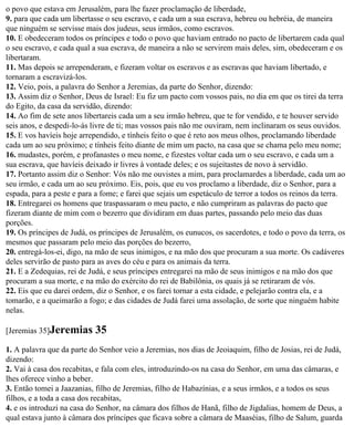 o povo que estava em Jerusalém, para lhe fazer proclamação de liberdade,
9. para que cada um libertasse o seu escravo, e cada um a sua escrava, hebreu ou hebréia, de maneira
que ninguém se servisse mais dos judeus, seus irmãos, como escravos.
10. E obedeceram todos os príncipes e todo o povo que haviam entrado no pacto de libertarem cada qual
o seu escravo, e cada qual a sua escrava, de maneira a não se servirem mais deles, sim, obedeceram e os
libertaram.
11. Mas depois se arrependeram, e fizeram voltar os escravos e as escravas que haviam libertado, e
tornaram a escravizá-los.
12. Veio, pois, a palavra do Senhor a Jeremias, da parte do Senhor, dizendo:
13. Assim diz o Senhor, Deus de Israel: Eu fiz um pacto com vossos pais, no dia em que os tirei da terra
do Egito, da casa da servidão, dizendo:
14. Ao fim de sete anos libertareis cada um a seu irmão hebreu, que te for vendido, e te houver servido
seis anos, e despedi-lo-ás livre de ti; mas vossos pais não me ouviram, nem inclinaram os seus ouvidos.
15. E vos havíeis hoje arrependido, e tínheis feito o que é reto aos meus olhos, proclamando liberdade
cada um ao seu próximo; e tínheis feito diante de mim um pacto, na casa que se chama pelo meu nome;
16. mudastes, porém, e profanastes o meu nome, e fizestes voltar cada um o seu escravo, e cada um a
sua escrava, que havíeis deixado ir livres à vontade deles; e os sujeitastes de novo à servidão.
17. Portanto assim diz o Senhor: Vós não me ouvistes a mim, para proclamardes a liberdade, cada um ao
seu irmão, e cada um ao seu próximo. Eis, pois, que eu vos proclamo a liberdade, diz o Senhor, para a
espada, para a peste e para a fome; e farei que sejais um espetáculo de terror a todos os reinos da terra.
18. Entregarei os homens que traspassaram o meu pacto, e não cumpriram as palavras do pacto que
fizeram diante de mim com o bezerro que dividiram em duas partes, passando pelo meio das duas
porções.
19. Os príncipes de Judá, os príncipes de Jerusalém, os eunucos, os sacerdotes, e todo o povo da terra, os
mesmos que passaram pelo meio das porções do bezerro,
20. entregá-los-ei, digo, na mão de seus inimigos, e na mão dos que procuram a sua morte. Os cadáveres
deles servirão de pasto para as aves do céu e para os animais da terra.
21. E a Zedequias, rei de Judá, e seus príncipes entregarei na mão de seus inimigos e na mão dos que
procuram a sua morte, e na mão do exército do rei de Babilônia, os quais já se retiraram de vós.
22. Eis que eu darei ordem, diz o Senhor, e os farei tornar a esta cidade, e pelejarão contra ela, e a
tomarão, e a queimarão a fogo; e das cidades de Judá farei uma assolação, de sorte que ninguém habite
nelas.

[Jeremias 35]Jeremias      35
1. A palavra que da parte do Senhor veio a Jeremias, nos dias de Jeoiaquim, filho de Josias, rei de Judá,
dizendo:
2. Vai à casa dos recabitas, e fala com eles, introduzindo-os na casa do Senhor, em uma das câmaras, e
lhes oferece vinho a beber.
3. Então tomei a Jaazanias, filho de Jeremias, filho de Habazínias, e a seus irmãos, e a todos os seus
filhos, e a toda a casa dos recabitas,
4. e os introduzi na casa do Senhor, na câmara dos filhos de Hanã, filho de Jigdalias, homem de Deus, a
qual estava junto à câmara dos príncipes que ficava sobre a câmara de Maaséias, filho de Salum, guarda
 