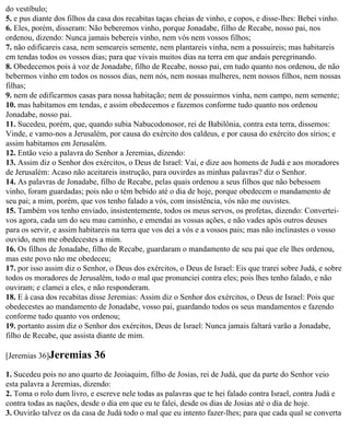 do vestíbulo;
5. e pus diante dos filhos da casa dos recabitas taças cheias de vinho, e copos, e disse-lhes: Bebei vinho.
6. Eles, porém, disseram: Não beberemos vinho, porque Jonadabe, filho de Recabe, nosso pai, nos
ordenou, dizendo: Nunca jamais bebereis vinho, nem vós nem vossos filhos;
7. não edificareis casa, nem semeareis semente, nem plantareis vinha, nem a possuireis; mas habitareis
em tendas todos os vossos dias; para que vivais muitos dias na terra em que andais peregrinando.
8. Obedecemos pois à voz de Jonadabe, filho de Recabe, nosso pai, em tudo quanto nos ordenou, de não
bebermos vinho em todos os nossos dias, nem nós, nem nossas mulheres, nem nossos filhos, nem nossas
filhas;
9. nem de edificarmos casas para nossa habitação; nem de possuirmos vinha, nem campo, nem semente;
10. mas habitamos em tendas, e assim obedecemos e fazemos conforme tudo quanto nos ordenou
Jonadabe, nosso pai.
11. Sucedeu, porém, que, quando subia Nabucodonosor, rei de Babilônia, contra esta terra, dissemos:
Vinde, e vamo-nos a Jerusalém, por causa do exército dos caldeus, e por causa do exército dos sírios; e
assim habitamos em Jerusalém.
12. Então veio a palavra do Senhor a Jeremias, dizendo:
13. Assim diz o Senhor dos exércitos, o Deus de Israel: Vai, e dize aos homens de Judá e aos moradores
de Jerusalém: Acaso não aceitareis instrução, para ouvirdes as minhas palavras? diz o Senhor.
14. As palavras de Jonadabe, filho de Recabe, pelas quais ordenou a seus filhos que não bebessem
vinho, foram guardadas; pois não o têm bebido até o dia de hoje, porque obedecem o mandamento de
seu pai; a mim, porém, que vos tenho falado a vós, com insistência, vós não me ouvistes.
15. Também vos tenho enviado, insistentemente, todos os meus servos, os profetas, dizendo: Convertei-
vos agora, cada um do seu mau caminho, e emendai as vossas ações, e não vades após outros deuses
para os servir, e assim habitareis na terra que vos dei a vós e a vossos pais; mas não inclinastes o vosso
ouvido, nem me obedecestes a mim.
16. Os filhos de Jonadabe, filho de Recabe, guardaram o mandamento de seu pai que ele lhes ordenou,
mas este povo não me obedeceu;
17. por isso assim diz o Senhor, o Deus dos exércitos, o Deus de Israel: Eis que trarei sobre Judá, e sobre
todos os moradores de Jerusalém, todo o mal que pronunciei contra eles; pois lhes tenho falado, e não
ouviram; e clamei a eles, e não responderam.
18. E à casa dos recabitas disse Jeremias: Assim diz o Senhor dos exércitos, o Deus de Israel: Pois que
obedecestes ao mandamento de Jonadabe, vosso pai, guardando todos os seus mandamentos e fazendo
conforme tudo quanto vos ordenou;
19. portanto assim diz o Senhor dos exércitos, Deus de Israel: Nunca jamais faltará varão a Jonadabe,
filho de Recabe, que assista diante de mim.

[Jeremias 36]Jeremias       36
1. Sucedeu pois no ano quarto de Jeoiaquim, filho de Josias, rei de Judá, que da parte do Senhor veio
esta palavra a Jeremias, dizendo:
2. Toma o rolo dum livro, e escreve nele todas as palavras que te hei falado contra Israel, contra Judá e
contra todas as nações, desde o dia em que eu te falei, desde os dias de Josias até o dia de hoje.
3. Ouvirão talvez os da casa de Judá todo o mal que eu intento fazer-lhes; para que cada qual se converta
 