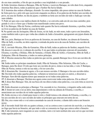 do seu mau caminho, a fim de que eu perdoe a sua iniqüidade e o seu pecado.
4. Então Jeremias chamou a Baruque, filho de Nerias; e escreveu Baruque, no rolo dum livro, enquanto
Jeremias lhas ditava, todas as palavras que o Senhor lhe havia falado.
5. E Jeremias deu ordem a Banique, dizendo: Eu estou impedido; não posso entrar na casa do Senhor.
6. Entra pois tu e, pelo rolo que escreveste enquanto eu ditava, lê as palavras do Senhor aos ouvidos do
povo, na casa do Senhor, no dia de jejum; e também as lerás aos ouvidos de todo o Judá que vem das
suas cidades.
7. Pode ser que caia a sua súplica diante do Senhor, e se converta cada um do seu mau caminho; pois
grande é a ira e o furor que o Senhor tem manifestado contra este povo.
8. E fez Baruque, filho de Nerias, conforme tudo quanto lhe havia ordenado Jeremias, o profeta, lendo
no livro as palavras do Senhor na casa do Senhor.
9. No quinto ano de Jeoiaquim, filho de Josias, rei de Judá, no mês nono, todo o povo em Jerusalém,
como também todo o povo que vinha das cidades de Judá a Jerusalém, apregoaram um jejum diante do
Senhor.
10. Leu, pois, Banique no livro as palavras de Jeremias, na casa do Senhor, na câmara de Gemarias,
filho de Safã, o escriba, no átrio superior, à entrada da porta nova da casa do Senhor, aos ouvidos de
todo o povo.
11. E, ouvindo Micaías, filho de Gemarias, filho de Safã, todas as palavras do Senhor, naquele livro,
12. desceu à casa do rei, à câmara do escriba. E eis que todos os príncipes estavam ali assentados:
Elisama, o escriba, e Delaías, filho de Semaías, e Elnatã, filho de Acbor, e Gemarias, filho de Safã, e
Zedequias, filho de Hananias, e todos os outros príncipes.
13. E Micaías anunciou-lhes todas as palavras que ouvira, quando Baruque leu o livro aos ouvidos do
povo.
14. Então todos os príncipes mandaram Jeúdi, filho de Netanias, filho Selemias, filho de Cuche, a
Baruque, para lhe dizer: O rolo que leste aos ouvidos do povo, toma-o na tua mão, e vem. E Banique,
filho de Nerias, tomou o rolo na sua mão, e foi ter com eles.
15. E disseram-lhe: Assenta-te agora, e lê-o aos nossos ouvidos. E Baruque o leu aos ouvidos deles.
16. Ouvindo eles todas aquelas palavras, voltaram-se temerosos uns para os outros, e disseram a
Banique: Sem dúvida alguma temos que anunciar ao rei todas estas palavras.
17. E disseram a Baruque: Declara-nos agora como escreveste todas estas palavras. Ele as ditava?
18. E disse-lhes Baruque: Sim, da sua boca ele me ditava todas estas palavras, e eu com tinta as escrevia
no livro.
19. Então disseram os príncipes a Banique: Vai, esconde-te tu e Jeremias; e ninguém saiba onde estais.
20. E foram ter com o rei ao átrio; mas depositaram o rolo na câmara de Elisama, o escriba, e
anunciaram aos ouvidos do rei todas aquelas palavras.
21. Então enviou o rei a Jeúdi para trazer o rolo; e Jeúdi tomou-o da câmara de Elisama, o escriba, e o
leu aos ouvidos do rei e aos ouvidos de todos os príncipes que estavam em torno do rei.
22. Ora, era o nono mês e o rei estava assentado na casa de inverno, e diante dele estava um braseiro
aceso.
23. E havendo Jeúdi lido três ou quatro colunas, o rei as cortava com o canivete do escrivão, e as lançava
no fogo que havia no braseiro, até que todo o rolo se consumiu no fogo que estava sobre o braseiro.
24. E não temeram, nem rasgaram os seus vestidos, nem o rei nem nenhum dos seus servos que ouviram
todas aquelas palavras
 