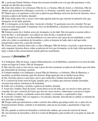 25. e, posto que Elnatã, Delaías e Gema rias tivessem insistido com o rei que não queimasse o rolo,
contudo ele não lhes deu ouvidos.
26. Antes deu ordem o rei a Jerameel, filho do rei, e a Seraías, filho de Azriel, e a Selemias, filho de
Abdeel, que prendessem a Baruque, o escrivão, e a Jeremias, o profeta; mas o Senhor os escondera.
27. Depois que o rei queimara o rolo com as palavras que Banique escrevera da boca de Jeremias, veio a
Jeremias a palavra do Senhor, dizendo:
28. Toma ainda outro rolo, e escreve nele todas aquelas palavras que estavam no primeiro rolo, que
Jeoiaquim, rei de Judá, queimou.
29. E a Jeoiaquim, rei de Judá, dirás: Assim diz o Senhor: Tu queimaste este rolo, dizendo: Por que
escreveste nele anunciando: Certamente virá o rei da Babilônia, e destruirá esta terra e fará cessar nela
homens e animais?,
30. Portanto assim diz o Senhor acerca de Jeoiaquim, rei de Judá: Não terá quem se assente sobre o
trono de Davi, e será lançado o seu cadáver ao calor de dia, e à geada de noite.
31. E castigá-lo-ei a ele, e a sua descendência e os seus servos, por causa da sua iniqüidade; e trarei
sobre ele e sobre os moradores de Jerusalém, e sobre os homens de Judá, todo o mal que tenho
pronunciado contra eles, e que não ouviram.
32. Tomou, pois, Jeremias outro rolo, e o deu a Baruque, filho de Nerias, o escrivão, o qual escreveu
nele, enquanto Jeremias ditava, todas as palavras do livro que Jeoiaquim, rei de Judá, tinha queimado no
fogo; e ainda se lhes acrescentaram muitas palavras semelhantes.

[Jeremias 37]Jeremias      37
1. E Zedequias, filho de Josias, a quem Nabucodonosor, rei de Babilônia, constituiu rei na terra de Judá,
reinou em lugar de Conias, filho de Jeoiaquim.
2. Mas nem ele, nem os seus servos, nem o povo da terra escutaram as palavras do Senhor que este falou
por intermédio de Jeremias o profeta.
3. Contudo mandou o rei Zedequias a Jeucal filho de Selemias, e a Sofonias, filho de Maaséias, o
sacerdote, ao profeta Jeremias, para lhe dizerem: Roga agora por nós ao Senhor nosso Deus,
4. Ora, Jeremias entrava e saía entre o povo; pois ainda não o tinham encerrado na prisão.
5. E o exército de Faraó saíra do Egito; quando, pois, os caldeus que estavam sitiando Jerusalém,
ouviram esta notícia, retiraram-se de Jerusalém.
6. Então veio a Jeremias, o profeta, a palavra do Senhor, dizendo:
7. Assim diz o Senhor, Deus de Israel: Assim direis ao rei de Judá, que vos enviou a mim, para me
consultar: Eis que o exército de Faraó, que saiu em vosso socorro, voltará para a sua terra no Egito.
8. E voltarão os caldeus, e pelejarão contra esta cidade, e a tomarão, e a queimarão a fogo.
9. Assim diz o Senhor: Não vos enganeis a vós mesmos, dizendo: Sem dúvida os caldeus se retirarão de
nós; pois não se retirarão.
10. Porque ainda que derrotásseis a todo o exército dos caldeus que peleja contra vós, e entre eles só
ficassem homens feridos, contudo se levantariam, cada um na sua tenda, e queimariam a fogo esta
cidade.
11. Ora, quando se retirou de Jerusalém o exército dos caldeus, por causa do exército de Iearaó,
12. saiu Jeremias de Jerusalém, a fim de ir à terra de Benjamim, para receber ali a sua parte no meio do
povo.
 