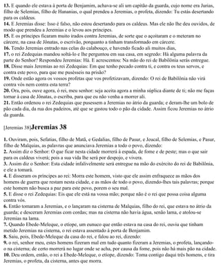 13. E quando ele estava à porta de Benjamim, achava-se ali um capitão da guarda, cujo nome era Jurias,
filho de Selemias, filho de Hananias, o qual prendeu a Jeremias, o profeta, dizendo: Tu estás desertando
para os caldeus.
14. E Jeremias disse: Isso é falso, não estou desertando para os caldeus. Mas ele não lhe deu ouvidos, de
modo que prendeu a Jeremias e o levou aos príncipes.
15. E os príncipes ficaram muito irados contra Jeremias, de sorte que o açoitaram e o meteram no
cárcere, na casa de Jônatas, o escrivão, porquanto a tinham transformado em cárcere.
16. Tendo Jeremias entrado nas celas do calabouço, e havendo ficado ali muitos dias,
17. o rei Zedequias mandou soltá-lo e lhe perguntou em sua casa, em segredo: Há alguma palavra da
parte do Senhor? Respondeu Jeremias: Há. E acrescentou: Na mão do rei de Babilônia serás entregue.
18. Disse mais Jeremias ao rei Zedequias: Em que tenho pecado contra ti, e contra os teus servos, e
contra este povo, para que me pusésseis na prisão?
19. Onde estão agora os vossos profetas que vos profetizavam, dizendo: O rei de Babilônia não virá
contra vós nem contra esta terra?
20. Ora, pois, ouve agora, ó rei, meu senhor: seja aceita agora a minha súplica diante de ti; não me faças
tornar à casa de Jônatas, o escriba, para que eu não venha a morrer ali.
21. Então ordenou o rei Zedequias que pusessem a Jeremias no átrio da guarda; e deram-lhe um bolo de
pão cada dia, da rua dos padeiros, até que se gastou todo o pão da cidade. Assim ficou Jeremias no átrio
da guarda.

[Jeremias 38]Jeremias       38
1. Ouviram, pois, Sefatias, filho de Matã, e Gedalias, filho de Pasur, e Jeucal, filho de Selemias, e Pasur,
filho de Malquias, as palavras que anunciava Jeremias a todo o povo, dizendo:
2. Assim diz o Senhor: O que ficar nesta cidade morrerá à espada, de fome e de peste; mas o que sair
para os caldeus viverá; pois a sua vida lhe será por despojo, e vivera.
3. Assim diz o Senhor: Esta cidade infalivelmente será entregue na mão do exército do rei de Babilônia,
e ele a tomará.
4. E disseram os príncipes ao rei: Morra este homem, visto que ele assim enfraquece as mãos dos
homens de guerra que restam nesta cidade, e as mãos de todo o povo, dizendo-lhes tais palavras; porque
este homem não busca a paz para este povo, porem o seu mal.
5. E disse o rei Zedequias: Eis que ele está na vossa mão; porque não é o rei que possa coisa alguma
contra vós.
6. Então tomaram a Jeremias, e o lançaram na cisterna de Malquias, filho do rei, que estava no átrio da
guarda; e desceram Jeremias com cordas; mas na cisterna não havia água, senão lama, e atolou-se
Jeremias na lama.
7. Quando Ebede-Meleque, o etíope, um eunuco que então estava na casa do rei, ouviu que tinham
metido Jeremias na cisterna, o rei estava assentado à porta de Benjamim.
8. Saiu, pois, Ebede-Meleque da casa do rei, e falou ao rei, dizendo:
9. o rei, senhor meu, estes homens fizeram mal em tudo quanto fizeram a Jeremias, o profeta, lançando-
o na cisterna; de certo morrerá no lugar onde se acha, por causa da fome, pois não há mais pão na cidade.
10. Deu ordem, então, o rei a Ebede-Meleque, o etíope, dizendo: Toma contigo daqui três homens, e tira
Jeremias, o profeta, da cisterna, antes que morra.
 