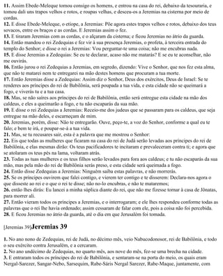 11. Assim Ebede-Meleque tomou consigo os homens, e entrou na casa do rei, debaixo da tesouraria, e
tomou dali uns trapos velhos e rotos, e roupas velhas, e desceu-os a Jeremias na cisterna por meio de
cordas.
12. E disse Ebede-Meleque, o etíope, a Jeremias: Põe agora estes trapos velhos e rotos, debaixo dos teus
sovacos, entre os braços e as cordas. E Jeremias assim o fez.
13. E tiraram Jeremias com as cordas, e o alçaram da cisterna; e ficou Jeremias no átrio da guarda.
14. Então mandou o rei Zedequias e fez vir à sua presença Jeremias, o profeta, à terceira entrada do
templo do Senhor; e disse o rei a Jeremias: Vou perguntar-te uma coisa; não me encubras nada.
15. E disse Jeremias a Zedequias: Se eu te declarar, acaso não me matarás? E se eu te aconselhar, não
me ouvirás.
16. Então jurou o rei Zedequias a Jeremias, em segredo, dizendo: Vive o Senhor, que nos fez esta alma,
que não te matarei nem te entregarei na mão destes homens que procuram a tua morte.
17. Então Jeremias disse a Zedequias: Assim diz o Senhor, Deus dos exércitos, Deus de Israel: Se te
renderes aos príncipes do rei de Babilônia, será poupada a tua vida, e esta cidade não se queimará a
fogo, e viverás tu e a tua casa.
18. Mas, se não saíres aos príncipes do rei de Babilônia, então será entregue esta cidade na mão dos
caldeus, e eles a queimarão a fogo, e tu não escaparás da sua mão.
19. E disse o rei Zedequias a Jeremias: Receio-me dos judeus que se passaram para os caldeus, que seja
entregue na mão deles, e escarneçam de mim.
20. Jeremias, porém, disse: Não te entregarão. Ouve, peço-te, a voz do Senhor, conforme a qual eu te
falo; e bem te irá, e poupar-se-á a tua vida.
21. Mas, se tu recusares sair, esta é a palavra que me mostrou o Senhor:
22. Eis que todas as mulheres que ficaram na casa do rei de Judá serão levadas aos príncipes do rei de
Babilônia, e elas mesmas dirão: Os teus pacificadores te incitaram e prevaleceram contra ti; e agora que
se atolaram os teus pés na lama, voltaram atrás.
23. Todas as tuas mulheres e os teus filhos serão levados para fora aos caldeus; e tu não escaparás da sua
mão, mas pela mão do rei de Babilônia serás preso, e esta cidade será queimada a fogo.
24. Então disse Zedequias a Jeremias: Ninguém saiba estas palavras, e não morrerás.
25. Se os príncipes ouvirem que falei contigo, e vierem ter contigo e te disserem: Declara-nos agora o
que disseste ao rei e o que o rei te disse; não no-lo encubras, e não te mataremos;
26. então lhes dirás: Eu lancei a minha súplica diante do rei, que não me fizesse tornar à casa de Jônatas,
para morrer ali.
27. Então vieram todos os príncipes a Jeremias, e o interrogaram; e ele lhes respondeu conforme todas as
palavras que o rei lhe havia ordenado; assim cessaram de falar com ele, pois a coisa não foi percebida.
28. E ficou Jeremias no átrio da guarda, até o dia em que Jerusalém foi tomada.

[Jeremias 39]Jeremias       39
1. No ano nono de Zedequias, rei de Judá, no décimo mês, veio Nabucodonosor, rei de Babilônia, e todo
o seu exército contra Jerusalém, e a cercaram.
2. No ano undécimo de Zedequias, no quarto mês, aos nove do mês, fez-se uma brecha na cidade.
3. E entraram todos os príncipes do rei de Babilônia, e sentaram-se na porta do meio, os quais eram
Nergal-Sarezer, Sangar-Nebo, Sarsequim, Rabe-Sáris Nergal Sarezer, Rabe-Maque, juntamente, com
 