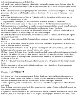 todo o resto dos príncipes do rei de Babilônia
4. E sucedeu que, vendo-os Zedequias, rei de Judá, e todos os homens de guerra, fugiram, saindo da
cidade de noite pelo caminho do jardim do rei, pela porta entre os dois muros; e seguiram pelo caminho
da Arabá.
5. Mas o exército dos caldeus os perseguiu; e eles alcançaram a Zedequias nas campinas de Jericó; e,
prendendo-o, levaram-no a Nabucodonosor rei de Babilônia, a Ribla, na terra de Hamate; e o rei o
sentenciou.
6. E o rei de Babilônia matou os filhos de Zedequias em Ribla, à sua vista; também matou o rei de
Babilônia a todos os nobres de Judá.
7. Cegou os olhos a Zedequias, e o atou com cadeias de bronze, para levá-lo a Babilônia.
8. Os caldeus incendiaram a casa do rei e as casas do povo, e derribaram os muros de Jerusalém.
9. Então, ao resto do povo, que ficara na cidade, aos desertores que se tinham passado para ele e ao resto
do povo que havia ficado, levou-os Nebuzaradão, capitão da guarda, para Babilônia.
10. Mas aos pobres dentre o povo, que não tinham nada, Nebuzaradão, capitão da guarda, deixou-os
ficar na terra de Judá; e ao mesmo tempo lhes deu vinhas e campos.
11. Ora Nabucodonosor, rei de Babilônia, havia ordenado acerca de Jeremias, a Nebuzaradão, capitão
dos da guarda, dizendo:
12. Toma-o, e trata-o bem, e não lhe faças mal algum; mas como ele te disser, assim procederás para
com ele.
13. Pelo que Nebuzaradão, capitão da guarda, Nebusazbã, Rabe-Sáris, Nergal-Sarezer, Rabe-Maeue, e
todos os príncipes do rei de Babilônia
14. mandaram retirar Jeremias do átrio da guarda, e o entregaram a Gedalias, filho de Aicão, filho de
Safã, para que o levasse para casa; assim ele habitou entre o povo.
15. Ora, a palavra do Senhor viera a Jeremias, estando ele ainda encarcerado no átrio da guarda, dizendo:
16. Vai, e fala a Ebede-Meleque, o etíope, dizendo: Assim diz o Senhor dos exércitos, Deus de Israel:
Eis que eu cumprirei as minhas palavras sobre esta cidade para mal e não para bem; e se cumprirão
diante de ti naquele dia.
17. A ti, porém, eu livrarei naquele dia, diz o Senhor, e não serás entregue na mão dos homens a quem
temes.
18. Pois certamente te salvarei, e não cairás à espada, mas a tua vida terás por despojo, porquanto
confiaste em mim, diz o Senhor.

[Jeremias 40]Jeremias       40
1. A palavra que veio a Jeremias da parte do Senhor, depois que Nebuzaradão, capitão da guarda, o
deixara ir de Ramá, quando o havia tomado, estando ele atado com cadeias no meio de todos os do
cativeiro de Jerusalém e de Judá, que estavam sendo levados cativos para Babilônia.
2. Ora o capitão da guarda levou Jeremias, e lhe disse: O Senhor teu Deus pronunciou este mal contra
este lugar;
3. e o Senhor o trouxe, e fez como havia dito; porque pecastes contra o Senhor, e não obedecestes à sua
voz, portanto vos sucedeu tudo isto.
4. Agora pois, eis que te solto hoje das cadeias que estão sobre as tuas mãos. Se te apraz vir comigo para
Babilônia, vem, e eu velarei por ti; mas, se não te apraz vir comigo para Babilônia, deixa de vir. Olha,
 