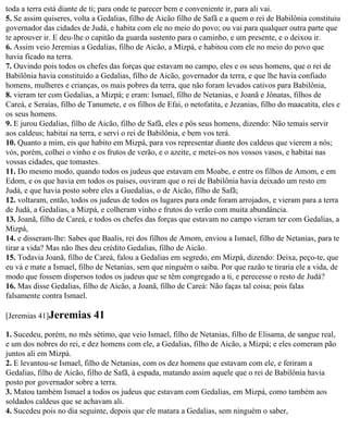 toda a terra está diante de ti; para onde te parecer bem e conveniente ir, para ali vai.
5. Se assim quiseres, volta a Gedalias, filho de Aicão filho de Safã e a quem o rei de Babilônia constituiu
governador das cidades de Judá, e habita com ele no meio do povo; ou vai para qualquer outra parte que
te aprouver ir. E deu-lhe o capitão da guarda sustento para o caminho, e um presente, e o deixou ir.
6. Assim veio Jeremias a Gedalias, filho de Aicão, a Mizpá, e habitou com ele no meio do povo que
havia ficado na terra.
7. Ouvindo pois todos os chefes das forças que estavam no campo, eles e os seus homens, que o rei de
Babilônia havia constituído a Gedalias, filho de Aicão, governador da terra, e que lhe havia confiado
homens, mulheres e crianças, os mais pobres da terra, que não foram levados cativos para Babilônia,
8. vieram ter com Gedalias, a Mizpá; e eram: Ismael, filho de Netanias, e Joanã e Jônatas, filhos de
Careá, e Seraías, filho de Tanumete, e os filhos de Efai, o netofatita, e Jezanias, filho do maacatita, eles e
os seus homens.
9. E jurou Gedalias, filho de Aicão, filho de Safã, eles e pôs seus homens, dizendo: Não temais servir
aos caldeus; habitai na terra, e servi o rei de Babilônia, e bem vos terá.
10. Quanto a mim, eis que habito em Mizpá, para vos representar diante dos caldeus que vierem a nós;
vós, porém, colhei o vinho e os frutos de verão, e o azeite, e metei-os nos vossos vasos, e habitai nas
vossas cidades, que tomastes.
11. Do mesmo modo, quando todos os judeus que estavam em Moabe, e entre os filhos de Amom, e em
Edom, e os que havia em todos os países, ouviram que o rei de Babilônia havia deixado um resto em
Judá, e que havia posto sobre eles a Guedalias, o de Aicão, filho de Safã;
12. voltaram, então, todos os judeus de todos os lugares para onde foram arrojados, e vieram para a terra
de Judá, a Gedalias, a Mizpá, e colheram vinho e frutos do verão com muita abundância.
13. Joanã, filho de Careá, e todos os chefes das forças que estavam no campo vieram ter com Gedalias, a
Mizpá,
14. e disseram-lhe: Sabes que Baalis, rei dos filhos de Amom, enviou a Ismael, filho de Netanias, para te
tirar a vida? Mas não lhes deu crédito Gedalias, filho de Aicão.
15. Todavia Joanã, filho de Careá, falou a Gedalias em segredo, em Mizpá, dizendo: Deixa, peço-te, que
eu vá e mate a Ismael, filho de Netanias, sem que ninguém o saiba. Por que razão te tiraria ele a vida, de
modo que fossem dispersos todos os judeus que se têm congregado a ti, e perecesse o resto de Judá?
16. Mas disse Gedalias, filho de Aicão, a Joanã, filho de Careá: Não faças tal coisa; pois falas
falsamente contra Ismael.

[Jeremias 41]Jeremias       41
1. Sucedeu, porém, no mês sétimo, que veio Ismael, filho de Netanias, filho de Elisama, de sangue real,
e um dos nobres do rei, e dez homens com ele, a Gedalias, filho de Aicão, a Mizpá; e eles comeram pão
juntos ali em Mizpá.
2. E levantou-se Ismael, filho de Netanias, com os dez homens que estavam com ele, e feriram a
Gedalias, filho de Aicão, filho de Safã, à espada, matando assim aquele que o rei de Babilônia havia
posto por governador sobre a terra.
3. Matou também Ismael a todos os judeus que estavam com Gedalias, em Mizpá, como também aos
soldados caldeus que se achavam ali.
4. Sucedeu pois no dia seguinte, depois que ele matara a Gedalias, sem ninguém o saber,
 