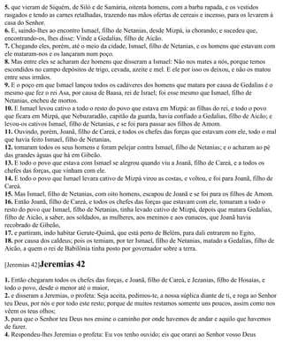 5. que vieram de Siquém, de Siló e de Samária, oitenta homens, com a barba rapada, e os vestidos
rasgados e tendo as carnes retalhadas, trazendo nas mãos ofertas de cereais e incenso, para os levarem à
casa do Senhor.
6. E, saindo-lhes ao encontro Ismael, filho de Netanias, desde Mizpá, ia chorando; e sucedeu que,
encontrando-os, lhes disse: Vinde a Gedalias, filho de Aicão.
7. Chegando eles, porém, até o meio da cidade, Ismael, filho de Netanias, e os homens que estavam com
ele mataram-nos e os lançaram num poço.
8. Mas entre eles se acharam dez homens que disseram a Ismael: Não nos mates a nós, porque temos
escondidos no campo depósitos de trigo, cevada, azeite e mel. E ele por isso os deixou, e não os matou
entre seus irmãos.
9. E o poço em que Ismael lançou todos os cadáveres dos homens que matara por causa de Gedalias é o
mesmo que fez o rei Asa, por causa de Baasa, rei de Israel; foi esse mesmo que Ismael, filho de
Netanias, encheu de mortos.
10. E Ismael levou cativo a todo o resto do povo que estava em Mizpá: as filhas do rei, e todo o povo
que ficara em Mizpá, que Nebuzaradão, capitão da guarda, havia confiado a Gedalias, filho de Aicão; e
levou-os cativos Ismael, filho de Netanias, e se foi para passar aos filhos de Amom.
11. Ouvindo, porém, Joanã, filho de Careá, e todos os chefes das forças que estavam com ele, todo o mal
que havia feito Ismael, filho de Netanias,
12. tomaram todos os seus homens e foram pelejar contra Ismael, filho de Netanias; e o acharam ao pé
das grandes águas que há em Gibeão.
13. E todo o povo que estava com Ismael se alegrou quando viu a Joanã, filho de Careá, e a todos os
chefes das forças, que vinham com ele.
14. E todo o povo que Ismael levara cativo de Mizpá virou as costas, e voltou, e foi para Joanã, filho de
Careá.
15. Mas Ismael, filho de Netanias, com oito homens, escapou de Joanã e se foi para os filhos de Amom.
16. Então Joanã, filho de Careá, e todos os chefes das forças que estavam com ele, tomaram a todo o
resto do povo que Ismael, filho de Netanias, tinha levado cativo de Mizpá, depois que matara Gedalias,
filho de Aicão, a saber, aos soldados, as mulheres, aos meninos e aos eunucos, que Joanã havia
recobrado de Gibeão,
17. e partiram, indo habitar Gerute-Quimã, que está perto de Belém, para dali entrarem no Egito,
18. por causa dos caldeus; pois os temiam, por ter Ismael, filho de Netanias, matado a Gedalias, filho de
Aicão, a quem o rei de Babilônia tinha posto por governador sobre a terra.

[Jeremias 42]Jeremias       42
1. Então chegaram todos os chefes das forças, e Joanã, filho de Careá, e Jezanias, filho de Hosaías, e
todo o povo, desde o menor até o maior,
2. e disseram a Jeremias, o profeta: Seja aceita, pedimos-te, a nossa súplica diante de ti, e roga ao Senhor
teu Deus, por nós e por todo este resto; porque de muitos restamos somente uns poucos, assim como nos
vêem os teus olhos;
3. para que o Senhor teu Deus nos ensine o caminho por onde havemos de andar e aquilo que havemos
de fazer.
4. Respondeu-lhes Jeremias o profeta: Eu vos tenho ouvido; eis que orarei ao Senhor vosso Deus
 