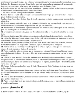 conforme as vossas palavras; e o que o Senhor vos responder, eu vo-lo declararei; não vos ocultarei nada.
5. Então eles disseram a Jeremias: Seja o Senhor entre nós testemunha verdadeira e fiel, se assim não
fizermos conforme toda a palavra com que te enviar a nós o Senhor teu Deus.
6. Seja ela boa, ou seja má, à voz do Senhor nosso Deus, a quem te enviamos, obedeceremos, para que
nos suceda bem, obedecendo à voz do Senhor nosso Deus.
7. Ao fim de dez dias veio a palavra do Senhor a Jeremias.
8. Então chamou a Joanã, filho de Careá, e a todos os chefes das forças que havia com ele, e a todo o
povo, desde o menor até o maior,
9. e lhes disse: Assim diz o Senhor, Deus de Israel, a quem me enviastes para apresentar a vossa súplica
diante dele:
10. Se de boa mente habitardes nesta terra, então vos edificarei, e não vos derrubarei; e vos plantarei, e
não vos arrancarei; porque estou arrependido do mal que vos tenho feito.
11. Não temais o rei de Babilônia, a quem vós temeis; não o temais, diz o Senhor; pois eu sou convosco,
para vos salvar e para vos livrar da sua mão.
12. E vos concederei misericórdia, para que ele tenha misericórdia de vós, e vos faça habitar na vossa
terra.
13. Mas se vós disserdes: Não habitaremos nesta terra; não obedecendo à voz do Senhor vosso Deus,
14. e dizendo: Não; antes iremos para a terra do Egito, onde não veremos guerra, nem ouviremos o som
de trombeta, nem teremos fome de pão, e ali habitaremos;
15. nesse caso ouvi a palavra do Senhor, ó resto de Judá: Assim diz o Senhor dos exércitos, Deus de
Israel: Se vós de todo vos propuserdes a entrar no Egito, e entrardes para lá peregrinar,
16. então a espada que vós temeis vos alcançará ali na terra do Egito, e a fome que vós receais vos
seguirá de perto mesmo no Egito, e ali morrereis.
17. Assim sucederá a todos os homens que se propuserem a entrar no Egito, a fim de lá peregrinarem:
morrerão à espada, de fome, e de peste; e deles não haverá quem reste ou escape do mal que eu trarei
sobre eles.
18. Pois assim diz o Senhor dos exércitos, Deus de Israel: Como se derramou a minha ira e a minha
indignação sobre os habitantes de Jerusalém, assim se derramará a minha indignação sobre vós, quando
entrardes no Egito. Sereis um espetáculo de execração, e de espanto, e de maldição, e de opróbrio; e não
vereis mais este lugar.
19. Falou o Senhor acerca de vós, ó resto de Judá: Não entreis no Egito. Tende por certo que hoje vos
tenho avisado.
20. Porque vós vos enganastes a vós mesmos; pois me enviastes ao Senhor vosso Deus, dizendo: Roga
por nós ao Senhor nosso Deus, e conforme tudo o que disser o Senhor Deus nosso, declara-no-lo assim,
e o faremos.
21. E vo-lo tenho declarado hoje, mas não destes ouvidos à voz do Senhor vosso Deus em coisa alguma
pela qual ele me enviou a vos.
22. Agora pois sabei por certo que morrereis à espada, de fome e de peste no mesmo lugar onde desejais
ir para lá peregrinardes.

[Jeremias 43]Jeremias      43
1. Tendo Jeremias acabado de falar a todo o povo todas as palavras do Senhor seu Deus, aquelas
 