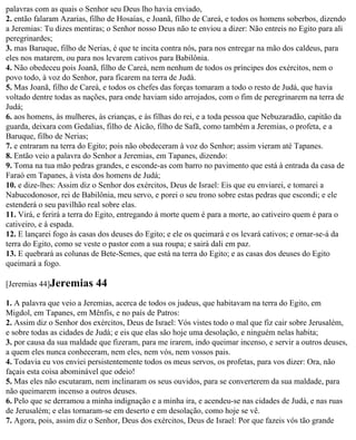 palavras com as quais o Senhor seu Deus lho havia enviado,
2. então falaram Azarias, filho de Hosaías, e Joanã, filho de Careá, e todos os homens soberbos, dizendo
a Jeremias: Tu dizes mentiras; o Senhor nosso Deus não te enviou a dizer: Não entreis no Egito para ali
peregrinardes;
3. mas Baruque, filho de Nerias, é que te incita contra nós, para nos entregar na mão dos caldeus, para
eles nos matarem, ou para nos levarem cativos para Babilônia.
4. Não obedeceu pois Joanã, filho de Careá, nem nenhum de todos os príncipes dos exércitos, nem o
povo todo, à voz do Senhor, para ficarem na terra de Judá.
5. Mas Joanã, filho de Careá, e todos os chefes das forças tomaram a todo o resto de Judá, que havia
voltado dentre todas as nações, para onde haviam sido arrojados, com o fim de peregrinarem na terra de
Judá;
6. aos homens, às mulheres, às crianças, e às filhas do rei, e a toda pessoa que Nebuzaradão, capitão da
guarda, deixara com Gedalias, filho de Aicão, filho de Safã, como também a Jeremias, o profeta, e a
Baruque, filho de Nerias;
7. e entraram na terra do Egito; pois não obedeceram à voz do Senhor; assim vieram até Tapanes.
8. Então veio a palavra do Senhor a Jeremias, em Tapanes, dizendo:
9. Toma na tua mão pedras grandes, e esconde-as com barro no pavimento que está à entrada da casa de
Faraó em Tapanes, à vista dos homens de Judá;
10. e dize-lhes: Assim diz o Senhor dos exércitos, Deus de Israel: Eis que eu enviarei, e tomarei a
Nabucodonosor, rei de Babilônia, meu servo, e porei o seu trono sobre estas pedras que escondi; e ele
estenderá o seu pavilhão real sobre elas.
11. Virá, e ferirá a terra do Egito, entregando à morte quem é para a morte, ao cativeiro quem é para o
cativeiro, e à espada.
12. E lançarei fogo às casas dos deuses do Egito; e ele os queimará e os levará cativos; e ornar-se-á da
terra do Egito, como se veste o pastor com a sua roupa; e sairá dali em paz.
13. E quebrará as colunas de Bete-Semes, que está na terra do Egito; e as casas dos deuses do Egito
queimará a fogo.

[Jeremias 44]Jeremias      44
1. A palavra que veio a Jeremias, acerca de todos os judeus, que habitavam na terra do Egito, em
Migdol, em Tapanes, em Mênfis, e no país de Patros:
2. Assim diz o Senhor dos exércitos, Deus de Israel: Vós vistes todo o mal que fiz cair sobre Jerusalém,
e sobre todas as cidades de Judá; e eis que elas são hoje uma desolação, e ninguém nelas habita;
3. por causa da sua maldade que fizeram, para me irarem, indo queimar incenso, e servir a outros deuses,
a quem eles nunca conheceram, nem eles, nem vós, nem vossos pais.
4. Todavia eu vos enviei persistentemente todos os meus servos, os profetas, para vos dizer: Ora, não
façais esta coisa abominável que odeio!
5. Mas eles não escutaram, nem inclinaram os seus ouvidos, para se converterem da sua maldade, para
não queimarem incenso a outros deuses.
6. Pelo que se derramou a minha indignação e a minha ira, e acendeu-se nas cidades de Judá, e nas ruas
de Jerusalém; e elas tornaram-se em deserto e em desolação, como hoje se vê.
7. Agora, pois, assim diz o Senhor, Deus dos exércitos, Deus de Israel: Por que fazeis vós tão grande
 