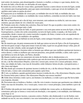 mal contra vós mesmos, para desarraigardes o homem e a mulher, a criança e o que mama, dentre vós,
do meio de Judá, a fim de não vos deixardes ali resto algum;
8. irando-me com as obras de vossas mãos, queimando incenso a outros deuses na terra do Egito, aonde
vós entrastes para lá peregrinardes, para que sejais exterminados, e para que sirvais de maldição e de
opróbrio entre todas as nações da terra?
9. Esquecestes já as maldades de vossos pais, as maldades dos reis de Judá, as maldades das suas
mulheres, as vossas maldades e as maldades das vossas mulheres, cometidas na terra de Judá e nas ruas
de Jerusalém?
10. Não se humilharam até o dia de hoje, nem temeram, nem andaram na minha lei, nem nos meus
estatutos, que pus diante de vós e diante de vossos pais.
11. Portanto assim diz o Senhor dos exércitos, Deus de Israel: Eis que eu ponho o meu rosto contra vós
para mal, e para desarraigar todo o Judá.
12. E tomarei os que restam de Judá, os quais puseram o seu rosto para entrar na terra do Egito, a fim de
lá peregrinarem, e todos eles serão consumidos; na terra do Egito cairão; à espada, e de fome serão
consumidos; desde o menor até o maior morrerão à espada e de fome; e tornar-se-ão um espetáculo de
execração, de espanto, de maldição e de opróbrio.
13. Pois castigarei os que habitam na terra do Egito, como castiguei Jerusalém, com a espada, a fome e a
peste.
14. De maneira que, da parte remanescente de Judá que entrou na terra do Egito a fim de lá peregrinar,
não haverá quem escape e fique para tornar à terra de Judá, à qual era seu grande desejo voltar, para ali
habitar; mas não voltarão, senão um pugilo de fugitivos.
15. Então responderam a Jeremias todos os homens que sabiam que suas mulheres queimavam incenso a
outros deuses, e todas as mulheres que estavam presentes, uma grande multidão, a saber, todo o povo
que habitava na terra do Egito, em Patros, dizendo:
16. Quanto à palavra que nos anunciaste em nome do Senhor, não te obedeceremos a ti;
17. mas certamente cumpriremos toda a palavra que saiu da nossa boca, de queimarmos incenso à rainha
do céu, e de lhe oferecermos libações, como nós e nossos pais, nossos reis e nossos príncipes, temos
feito, nas cidades de Judá, e nas ruas de Jerusalém; então tínhamos fartura de pão, e prosperávamos, e
não vimos mal algum.
18. Mas desde que cessamos de queimar incenso à rainha do céu, e de lhe oferecer libações, temos tido
falta de tudo, e temos sido consumidos pela espada e pela fome.
19. E nós, as mulheres, quando queimávamos incenso à rainha do céu, e lhe oferecíamos libações, acaso
lhe fizemos bolos para a adorar e lhe oferecemos libações sem nossos maridos?
20. Então disse Jeremias a todo o povo, aos homens e às mulheres, e a todo o povo que lhe havia dado
essa resposta, dizendo:
21. Porventura não se lembrou o Senhor, e não lhe veio à mente o incenso que queimastes nas cidades de
Judá e nas ruas de Jerusalém, vós e vossos pais, vossos reis e vossos príncipes, como também o povo da
terra?
22. O Senhor não podia por mais tempo suportar a maldade das vossas ações, as abominações que
cometestes; pelo que se tornou a vossa terra em desolação, e em espanto, e em maldição, sem habitantes,
como hoje se vê.
23. Porquanto queimastes incenso, e pecastes contra o Senhor, não obedecendo à voz do Senhor, nem
andando na sua lei, nos seus estatutos e nos seus testemunhos; por isso vos sobreveio este mal, como se
 