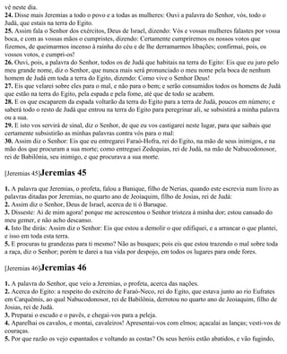 vê neste dia.
24. Disse mais Jeremias a todo o povo e a todas as mulheres: Ouvi a palavra do Senhor, vós, todo o
Judá, que estais na terra do Egito.
25. Assim fala o Senhor dos exércitos, Deus de Israel, dizendo: Vós e vossas mulheres falastes por vossa
boca, e com as vossas mãos o cumpristes, dizendo: Certamente cumpriremos os nossos votos que
fizemos, de queimarmos incenso à rainha do céu e de lhe derramarmos libações; confirmai, pois, os
vossos votos, e cumpri-os!
26. Ouvi, pois, a palavra do Senhor, todos os de Judá que habitais na terra do Egito: Eis que eu juro pelo
meu grande nome, diz o Senhor, que nunca mais será pronunciado o meu nome pela boca de nenhum
homem de Judá em toda a terra do Egito, dizendo: Como vive o Senhor Deus!
27. Eis que velarei sobre eles para o mal, e não para o bem; e serão consumidos todos os homens de Judá
que estão na terra do Egito, pela espada e pela fome, até que de todo se acabem.
28. E os que escaparem da espada voltarão da terra do Egito para a terra de Judá, poucos em número; e
saberá todo o resto de Judá que entrou na terra do Egito para peregrinar ali, se subsistirá a minha palavra
ou a sua.
29. E isto vos servirá de sinal, diz o Senhor, de que eu vos castigarei neste lugar, para que saibais que
certamente subsistirão as minhas palavras contra vós para o mal:
30. Assim diz o Senhor: Eis que eu entregarei Faraó-Hofra, rei do Egito, na mão de seus inimigos, e na
mão dos que procuram a sua morte; como entreguei Zedequias, rei de Judá, na mão de Nabucodonosor,
rei de Babilônia, seu inimigo, e que procurava a sua morte.

[Jeremias 45]Jeremias       45
1. A palavra que Jeremias, o profeta, falou a Banique, filho de Nerias, quando este escrevia num livro as
palavras ditadas por Jeremias, no quarto ano de Jeoiaquim, filho de Josias, rei de Judá:
2. Assim diz o Senhor, Deus de Israel, acerca de ti ó Baruque.
3. Disseste: Ai de mim agora! porque me acrescentou o Senhor tristeza à minha dor; estou cansado do
meu gemer, e não acho descanso.
4. Isto lhe dirás: Assim diz o Senhor: Eis que estou a demolir o que edifiquei, e a arrancar o que plantei,
e isso em toda esta terra.
5. E procuras tu grandezas para ti mesmo? Não as busques; pois eis que estou trazendo o mal sobre toda
a raça, diz o Senhor; porém te darei a tua vida por despojo, em todos os lugares para onde fores.

[Jeremias 46]Jeremias       46
1. A palavra do Senhor, que veio a Jeremias, o profeta, acerca das nações.
2. Acerca do Egito: a respeito do exército de Faraó-Neco, rei do Egito, que estava junto ao rio Eufrates
em Carquêmis, ao qual Nabucodonosor, rei de Babilônia, derrotou no quarto ano de Jeoiaquim, filho de
Josias, rei de Judá.
3. Preparai o escudo e o pavês, e chegai-vos para a peleja.
4. Aparelhai os cavalos, e montai, cavaleiros! Apresentai-vos com elmos; açacalai as lanças; vesti-vos de
couraças.
5. Por que razão os vejo espantados e voltando as costas? Os seus heróis estão abatidos, e vão fugindo,
 