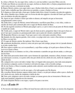 6. e disse a Moisés: Eu, teu sogro Jetro, venho a ti, com tua mulher e seus dois filhos com ela.
7. Então saiu Moisés ao encontro de seu sogro, inclinou-se diante dele e o beijou; perguntaram um ao
outro como estavam, e entraram na tenda.
8. Depois Moisés contou a seu sogro tudo o que o Senhor tinha feito a Faraó e aos egípcios por amor de
Israel, todo o trabalho que lhes sobreviera no caminho, e como o Senhor os livrara.
9. E alegrou-se Jetro por todo o bem que o Senhor tinha feito a Israel, livrando-o da mão dos egípcios,
10. e disse: Bendito seja o Senhor, que vos livrou da mão dos egípcios e da mão de Faraó; que livrou o
povo de debaixo da mão dos egípcios.
11. Agora sei que o Senhor é maior que todos os deuses; até naquilo em que se houveram
arrogantemente contra o povo.
12. Então Jetro, o sogro de Moisés, tomou holocausto e sacrifícios para Deus; e veio Arão, e todos os
anciãos de Israel, para comerem pão com o sogro de Moisés diante de Deus.
13. No dia seguinte assentou-se Moisés para julgar o povo; e o povo estava em pé junto de Moisés desde
a manhã até a tarde.
14. Vendo, pois, o sogro de Moisés tudo o que ele fazia ao povo, perguntou: Que é isto que tu fazes ao
povo? por que te assentas só, permanecendo todo o povo junto de ti desde a manhã até a tarde?
15. Respondeu Moisés a seu sogro: É por que o povo vem a mim para consultar a Deus.
16. Quando eles têm alguma questão, vêm a mim; e eu julgo entre um e outro e lhes declaro os estatutos
de Deus e as suas leis.
17. O sogro de Moisés, porém, lhe replicou: Não é bom o que fazes.
18. certamente desfalecerás, assim tu, como este povo que está contigo; porque isto te é pesado demais;
tu só não o podes fazer.
19. Ouve agora a minha voz; eu te aconselharei, e seja Deus contigo: sê tu pelo povo diante de Deus, e
leva tu as causas a Deus;
20. ensinar-lhes-ás os estatutos e as leis, e lhes mostrarás o caminho em que devem andar, e a obra que
devem fazer.
21. Além disto procurarás dentre todo o povo homens de capacidade, tementes a Deus, homens verazes,
que aborreçam a avareza, e os porás sobre eles por chefes de mil, chefes de cem, chefes de cinqüenta e
chefes de dez;
22. e julguem eles o povo em todo o tempo. Que a ti tragam toda causa grave, mas toda causa pequena
eles mesmos a julguem; assim a ti mesmo te aliviarás da carga, e eles a levarão contigo.
23. Se isto fizeres, e Deus to mandar, poderás então subsistir; assim também todo este povo irá em paz
para o seu lugar.
24. E Moisés deu ouvidos à voz de seu sogro, e fez tudo quanto este lhe dissera;
25. e escolheu Moisés homens capazes dentre todo o Israel, e os pôs por cabeças sobre o povo: chefes de
mil, chefes de cem, chefes de cinqüenta e chefes de dez.
26. Estes, pois, julgaram o povo em todo o tempo; as causas graves eles as trouxeram a Moisés; mas
toda causa pequena, julgaram-na eles mesmos.
27. Então despediu Moisés a seu sogro, o qual se foi para a sua terra.

[Êxodo 19]Êxodo      19
1. No terceiro mês depois que os filhos de Israel haviam saído da terra do Egito, no mesmo dia chegaram
 