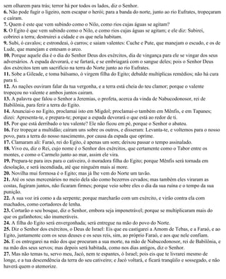 sem olharem para trás; terror há por todos os lados, diz o Senhor.
6. Não pode fugir o ligeiro, nem escapar o herói; para a banda do norte, junto ao rio Eufrates, tropeçaram
e caíram.
7. Quem é este que vem subindo como o Nilo, como rios cujas águas se agitam?
8. O Egito é que vem subindo como o Nilo, e como rios cujas águas se agitam; e ele diz: Subirei,
cobrirei a terra; destruirei a cidade e os que nela habitam.
9. Subi, ó cavalos; e estrondeai, ó carros; e saiam valentes: Cuche e Pute, que manejam o escudo, e os de
Lude, que manejam e entesam o arco.
10. Porque aquele dia é o dia do Senhor Deus dos exércitos, dia de vingança para ele se vingar dos seus
adversários. A espada devorará, e se fartará, e se embriagará com o sangue deles; pois o Senhor Deus
dos exércitos tem um sacrifício na terra do Norte junto ao rio Eufrates.
11. Sobe a Gileade, e toma bálsamo, ó virgem filha do Egito; debalde multiplicas remédios; não há cura
para ti.
12. As nações ouviram falar da tua vergonha, e a terra está cheia do teu clamor; porque o valente
tropeçou no valente e ambos juntos cairam.
13. A palavra que falou o Senhor a Jeremias, o profeta, acerca da vinda de Nabucodonosor, rei de
Babilônia, para ferir a terra do Egito.
14. Anunciai-o no Egito, proclamai isto em Migdol; proclamai-o também em Mênfis, e em Tapanes;
dizei: Apresenta-te, e prepara-te; porque a espada devorará o que está ao redor de ti.
15. Por que está derribado o teu valente? Ele não ficou em pé, porque o Senhor o abateu.
16. Fez tropeçar a multidão; caíram uns sobre os outros, e disseram: Levanta-te, e voltemos para o nosso
povo, para a terra do nosso nascimento, por causa da espada que oprime.
17. Clamaram ali: Faraó, rei do Egito, é apenas um som; deixou passar o tempo assinalado.
18. Vivo eu, diz o Rei, cujo nome é o Senhor dos exércitos, que certamente como o Tabor entre os
montes, e como o Carmelo junto ao mar, assim ele vira.
19. Prepara-te para ires para o cativeiro, ó moradora filha do Egito; porque Mênfis será tornada em
desolação, e será incendiada, até que ninguém mais aí more.
20. Novilha mui formosa é o Egito; mas já lhe vem do Norte um tavão.
21. Até os seus mercenários no meio dela são como bezerros cevados; mas também eles viraram as
costas, fugiram juntos, não ficaram firmes; porque veio sobre eles o dia da sua ruína e o tempo da sua
punição.
22. A sua voz irá como a da serpente; porque marcharão com um exército, e virão contra ela com
machados, como cortadores de lenha.
23. Cortarão o seu bosque, diz o Senhor, embora seja impenetrável; porque se multiplicaram mais do
que os gafanhotos; são inumeráveis.
24. A filha do Egito será envergonhada; será entregue na mão do povo do Norte.
25. Diz o Senhor dos exércitos, o Deus de Israel: Eis que eu castigarei a Amom de Tebas, e a Faraó, e ao
Egito, juntamente com os seus deuses e os seus reis, sim, ao próprio Faraó, e aos que nele confiam.
26. E os entregarei na mão dos que procuram a sua morte, na mão de Nabucodonosor, rei de Babilônia, e
na mão dos seus servos; mas depois será habitada, como nos dias antigos, diz o Senhor.
27. Mas não temas tu, servo meu, Jacó, nem te espantes, ó Israel; pois eis que te livrarei mesmo de
longe, e a tua descendência da terra do seu cativeiro; e Jacó voltará, e ficará tranqüilo e sossegado, e não
haverá quem o atemorize.
 