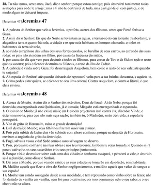 28. Tu não temas, servo meu, Jacó, diz o senhor; porque estou contigo; pois destruirei totalmente todas
as nações para onde te arrojei; mas a ti não te destruirei de todo, mas castigar-te-ei com justiça, e de
modo algum te deixarei impune.

[Jeremias 47]Jeremias       47
1. A palavra do Senhor que veio a Jeremias, o profeta, acerca dos filisteus, antes que Faraó ferisse a
Gaza.
2. Assim diz o Senhor: Eis que do Norte se levantam as águas, e tornar-se-ão em torrente trasbordante, e
alagarão a terra e quanto há nela, a cidade e os que nela habitam; os homens clamarão, e todos os
habitantes da terra uivarão,
3. ao ruído estrepitoso das unhas dos seus fortes cavalos, ao barulho de seus carros, ao estrondo das suas
rodas; os pais não atendem aos filhos, por causa da fraqueza das mãos,
4. por causa do dia que vem para destruir a todos os filisteus, para cortar de Tiro e de Sidom todo o resto
que os socorra; pois o Senhor destruirá os filisteus, o resto da ilha de Caftor.
5. A calvície é vinda sobre Gaza; foi desarraigada Asquelom, bem como o resto do seu vale; até quando
te sarjarás?
6. Ah espada do Senhor! até quando deixarás de repousar? volta para a tua bainha; descansa, e aquieta-te.
7. Como podes estar quieta, se o Senhor te deu uma ordem? Contra Asquelom, e contra o litoral, é que
ele a enviou.

[Jeremias 48]Jeremias       48
1. Acerca de Moabe. Assim diz o Senhor dos exércitos, Deus de Israel: Ai de Nebo, porque foi
destruída; envergonhada está Quiriataim, já é tomada; Misgabe está envergonhada e espantada.
2. O louvor de Moabe já não existe mais; em Hesbom projetaram mal contra ela, dizendo: Vinde, e
exterminemo-la, para que não mais seja nação; também tu, ó Madmém, serás destruída; a espada te
perseguirá.
3. Voz de grito de Horonaim, ruína e grande destruição!
4. Está destruído Moabe; seus filhinhos fizeram ouvir um clamor.
5. Pois pela subida de Luíte eles vão subindo com choro contínuo; porque na descida de Horonaim,
ouviram a angústia do grito da destruição.
6. Fugi, salvai a vossa vida! Sede como o asno selvagem no deserto.
7. Pois, porquanto confiaste nas tuas obras e nos teus tesouros, também tu serás tomada; e Quemós sairá
para o cativeiro, os seus sacerdotes e os seus príncipes juntamente.
8. Porque virá o destruidor sobre cada uma das cidades e nenhuma escapará, e perecerá o vale, e destruir-
se-á a planície, como disse o Senhor.
9. Dai asas a Moabe, porque voando sairá; e as suas cidades se tornarão em desolação, sem habitante.
10. Maldito aquele que fizer a obra do Senhor negligentemente, e maldito aquele que vedar do sangue a
sua espada!
11. Moabe tem estado sossegado desde a sua mocidade, e tem repousado como vinho sobre as fezes; não
foi deitado de vasilha em vasilha, nem foi para o cativeiro; por isso permanece nele o seu sabor, e o seu
cheiro não se altera.
 