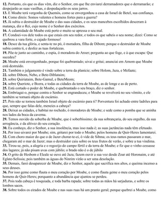 12. Portanto, eis que os dias vêm, diz o Senhor, em que lhe enviarei derramadores que o derramarão; e
despejarão as suas vasilhas, e despedaçarão os seus jarros.
13. E Moabe terá vergonha de Quemós, como se envergonhou a casa de Israel de Betel, sua confiança.
14. Como direis: Somos valentes e homens fortes para a guerra?
15. Já subiu o destruidor de Moabe e das suas cidades, e os seus mancebos escolhidos desceram à
matança, diz o Rei, cujo nome é o Senhor dos exércitos.
16. A calamidade de Moabe está perto e muito se apressa o seu mal.
17. Condoei-vos dele todos os que estais em seu redor, e todos os que sabeis o seu nome; dizei: Como se
quebrou a vara forte, o cajado formoso!
18. Desce da tua glória, e senta-te no pó, ó moradora, filha de Dibom; porque o destruidor de Moabe
subiu contra ti, e desfez as tuas fortalezas.
19. Põe-te junto ao caminho, e espia, ó moradora do Aroer; pergunta ao que foge, e à que escapa: Que
sucedeu?
20. Moabe está envergonhado, porque foi quebrantado; uivai e gritai; anunciai em Arnom que Moabe
está destruído.
21. Também o julgamento é vindo sobre a terra da planície; sobre Holom, Jaza, e Mefaate;
22. sobre Dibom, Nebo, e Bete-Diblataim;
23. sobre Quiriataim, Bete-Gamul, e BeteMeom;
24. sobre Queriote, e Bozra, e todas as cidades da terra de Moabe, as de longe e as de perto.
25. Está cortado o poder de Moabe, e quebrantado o seu braço, diz o senhor.
26. Embriagai-o, porque contra o Senhor se engrandeceu; e Moabe se revolverá no seu vômito, e ele
também se tornará objeto de escárnio.
27. Pois não se tornou também Israel objeto de escárnio para ti? Porventura foi achado entre ladrões para
que, sempre que falas dele, meneies a cabeça?
28. Deixai as cidades, e habitai no rochedo, ó moradores de Moabe; e sede como a pomba que se aninha
nos lados da boca da caverna.
29. Temos ouvido da soberba de Moabe, que é soberbíssimo; da sua sobrançaria, do seu orgulho, da sua
arrogância, e da altivez do seu coração.
30. Eu conheço, diz o Senhor, a sua insolência, mas isso nada é; as suas jactâncias nada têm efetuado.
31. Por isso uivarei por Moabe; sim, gritarei por todo o Moabe; pelos homens de Quir-Heres lamentarei.
32. Com choro maior do que o de Jazer chorar-te-ei, ó vide de Sibma; os teus ramos passaram o mar,
chegaram até o mar de Jazer; mas o destruidor caiu sobre os teus frutos de verão, e sobre a tua vindima.
33. Tirou-se, pois, a alegria e o regozijo do campo fértil e da terra de Moabe; e fiz que o vinho cessasse
dos lagares; já não pisam uvas com júbilo; o brado não é o de júbilo
34. O grito de Hesbom e Eleale se ouve até Jaza; fazem ouvir a sua voz desde Zoar até Horonaim, e até
Eglate-Selíssia; pois também as águas do Ninrim virão a ser uma desolação.
35. Demais, farei desaparecer de Moabe, diz o Senhor, aquele que sacrifica nos altos, e queima incenso a
seus deuses.
36. Por isso geme como flauta o meu coração por Moabe, e como flauta geme o meu coração pelos
homens de Quir-Heres; porquanto a abundância que ajuntou se perdeu.
37. Pois toda cabeça é tosquiada, e toda barba rapada; sobre todas as mãos há sarjaduras, e sobre os
lombos sacos.
38. Sobre todos os eirados de Moabe e nas suas ruas há um pranto geral; porque quebrei a Moabe, como
 